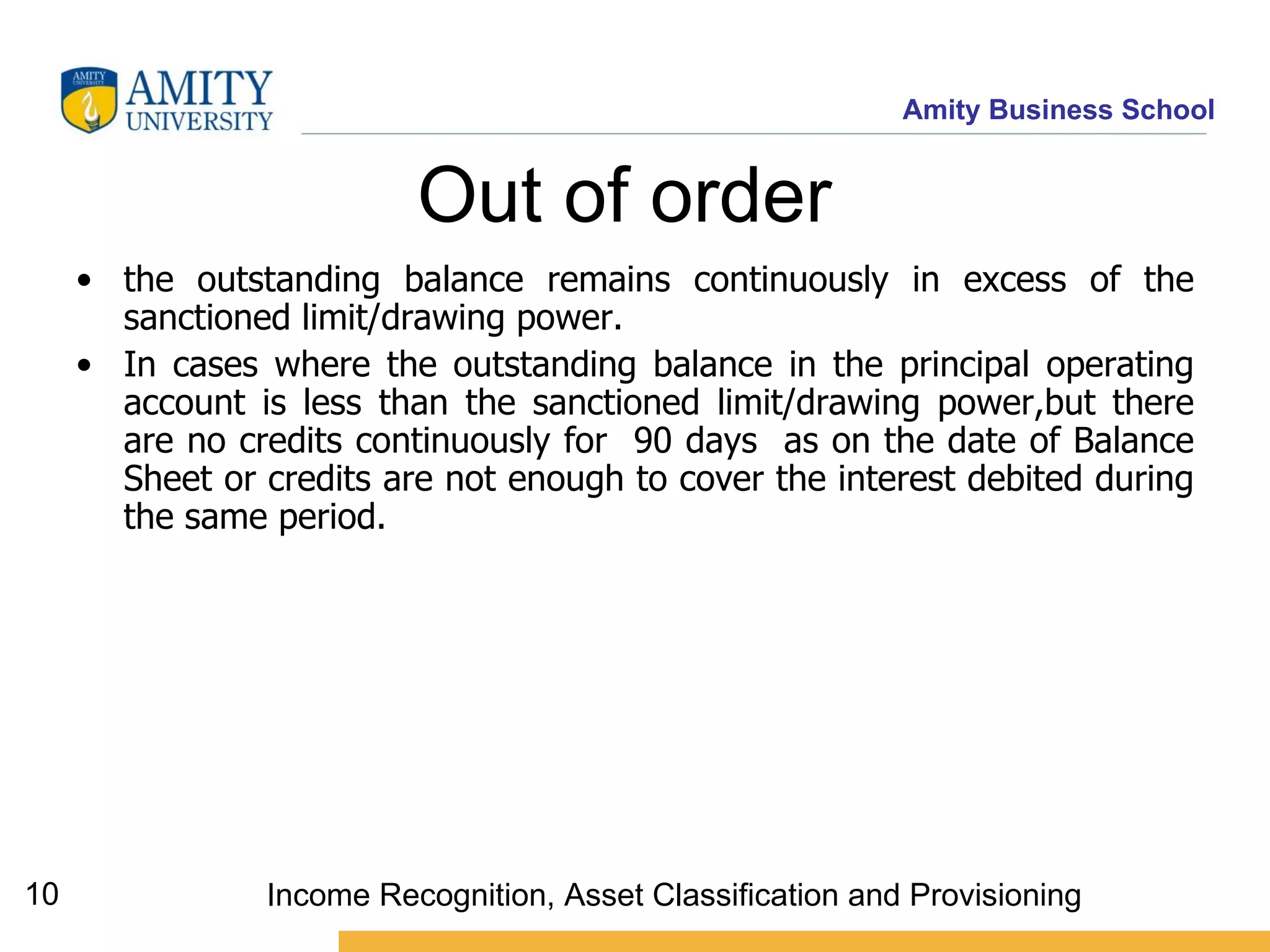 Out of order  the outstanding balance remains continuously in excess of the sanctioned limit/drawing power.  In cases where the outstanding balance in the principal operating account is less than the sanctioned limit/drawing power,but there are no credits continuously for  90 days  as on the date of Balance Sheet or credits are not enough to cover the interest debited during the same period.  Income Recognition, Asset Classification and Provisioning 
