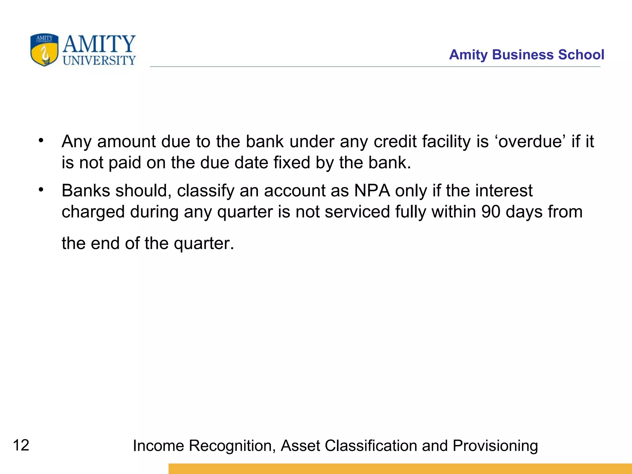 Any amount due to the bank under any credit facility is ‘overdue’ if it is not paid on the due date fixed by the bank. Banks should, classify an account as NPA only if the interest charged during any quarter is not serviced fully within 90 days from the end of the quarter.   Income Recognition, Asset Classification and Provisioning 