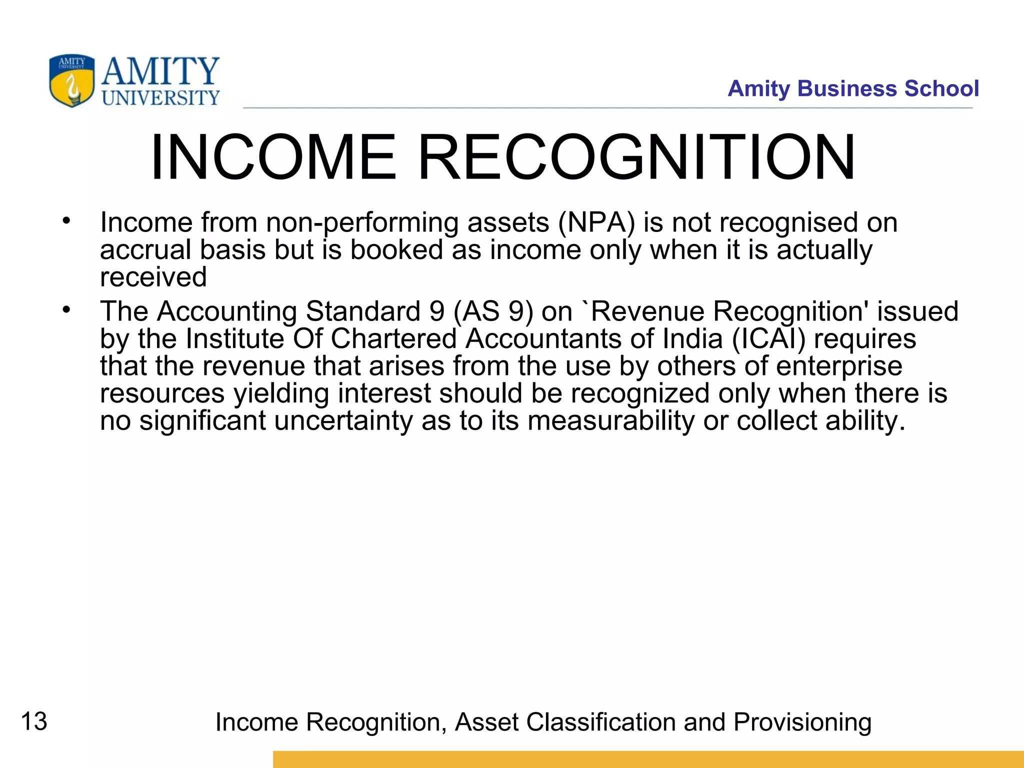 INCOME RECOGNITION   Income from non-performing assets (NPA) is not recognised on accrual basis but is booked as income only when it is actually received The Accounting Standard 9 (AS 9) on `Revenue Recognition' issued by the Institute Of Chartered Accountants of India (ICAI) requires that the revenue that arises from the use by others of enterprise resources yielding interest should be recognized only when there is no significant uncertainty as to its measurability or collect ability.   Income Recognition, Asset Classification and Provisioning 