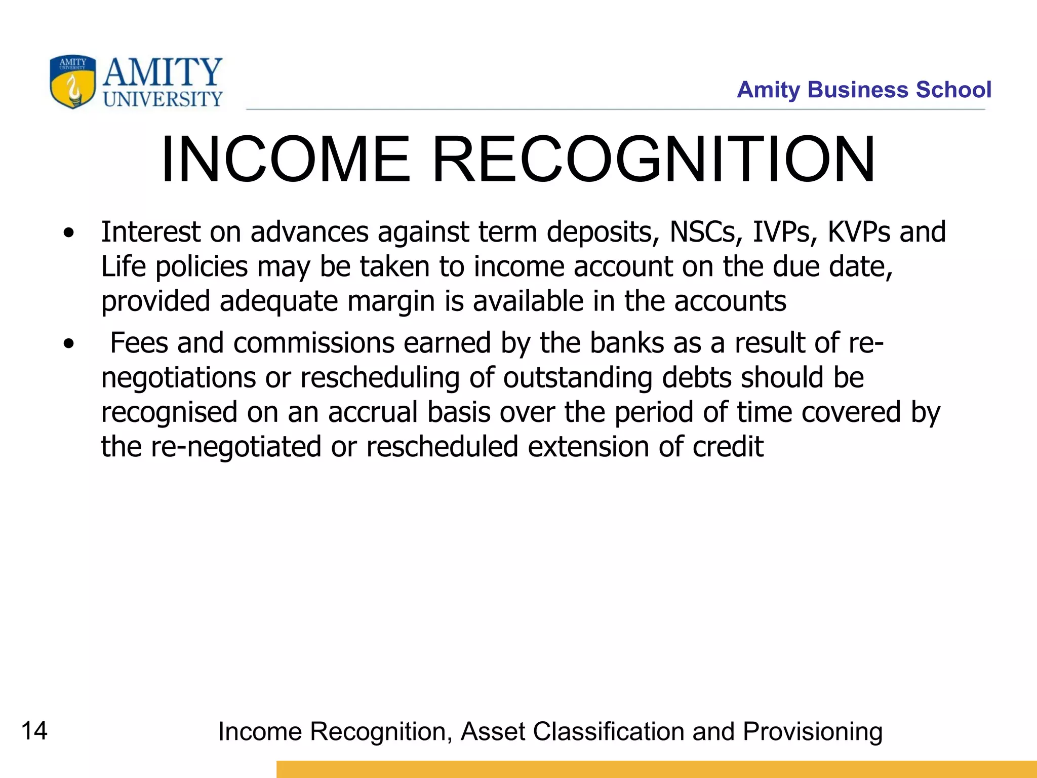 INCOME RECOGNITION Interest on advances against term deposits, NSCs, IVPs, KVPs and Life policies may be taken to income account on the due date, provided adequate margin is available in the accounts   Fees and commissions earned by the banks as a result of re-negotiations or rescheduling of outstanding debts should be recognised on an accrual basis over the period of time covered by the re-negotiated or rescheduled extension of credit   Income Recognition, Asset Classification and Provisioning 