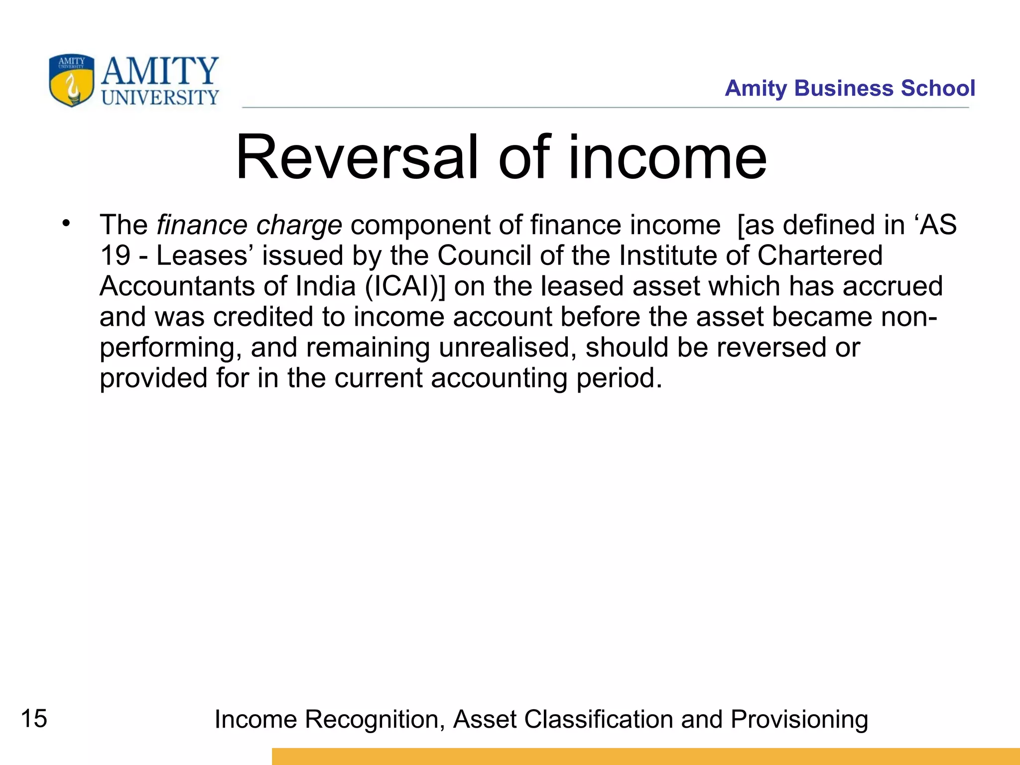 Reversal of income  The  finance charge  component of finance income  [as defined in ‘AS 19 - Leases’ issued by the Council of the Institute of Chartered Accountants of India (ICAI)] on the leased asset which has accrued and was credited to income account before the asset became non-performing, and remaining unrealised, should be reversed or provided for in the current accounting period.   Income Recognition, Asset Classification and Provisioning 