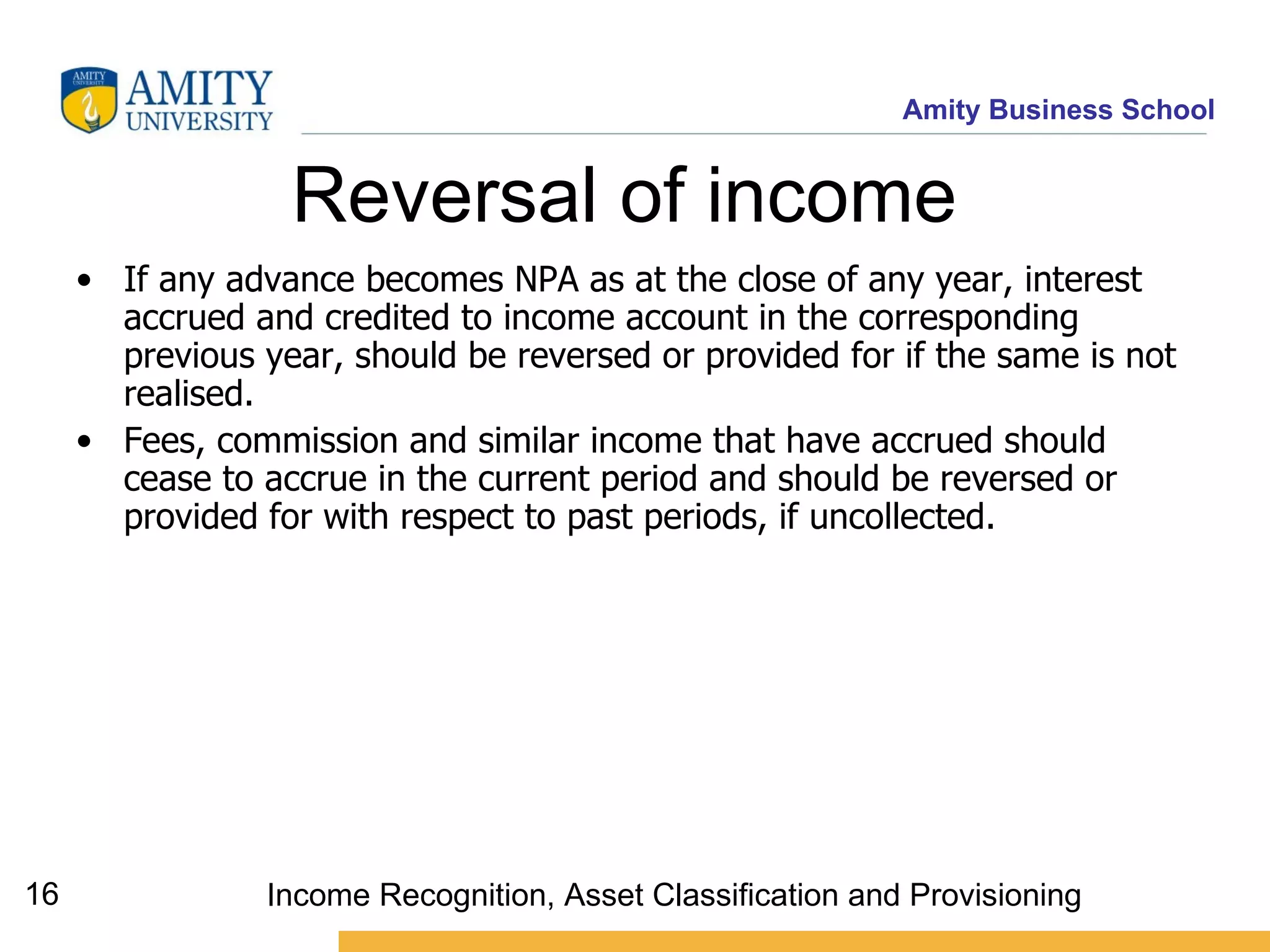 Reversal of income  If any advance becomes NPA as at the close of any year, interest accrued and credited to income account in the corresponding previous year, should be reversed or provided for if the same is not realised.  Fees, commission and similar income that have accrued should cease to accrue in the current period and should be reversed or provided for with respect to past periods, if uncollected.   Income Recognition, Asset Classification and Provisioning 