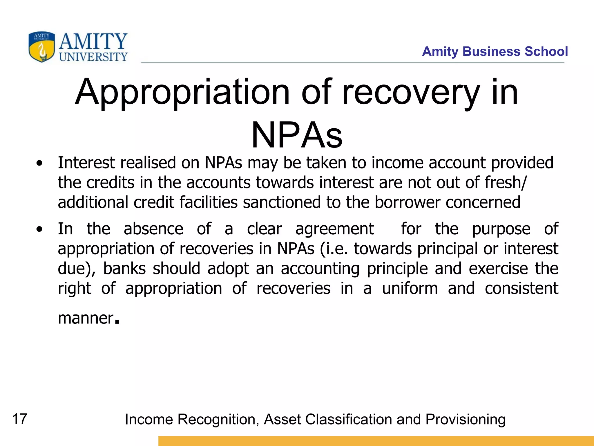 Appropriation of recovery in NPAs Interest realised on NPAs may be taken to income account provided the credits in the accounts towards interest are not out of fresh/ additional credit facilities sanctioned to the borrower concerned   In the absence of a clear agreement  for the purpose of appropriation of recoveries in NPAs (i.e. towards principal or interest due), banks should adopt an accounting principle and exercise the right of appropriation of recoveries in a uniform and consistent manner . Income Recognition, Asset Classification and Provisioning 