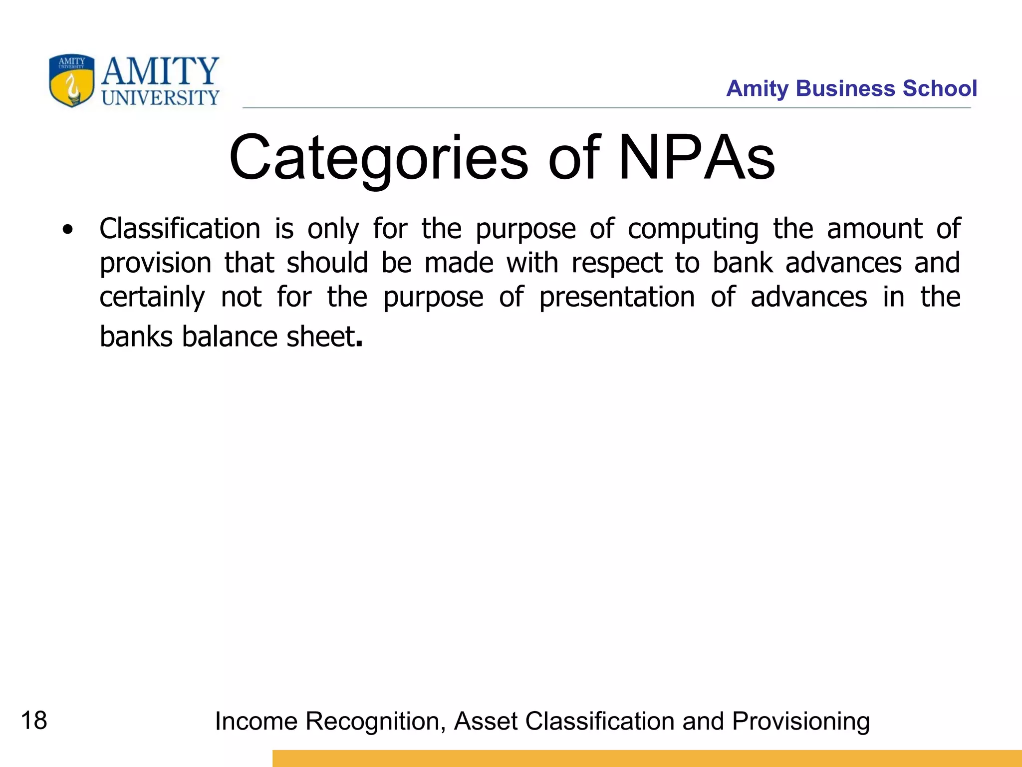 Categories of NPAs   Classification is only for the purpose of computing the amount of provision that should be made with respect to bank advances and certainly not for the purpose of presentation of advances in the banks balance sheet .     Income Recognition, Asset Classification and Provisioning 