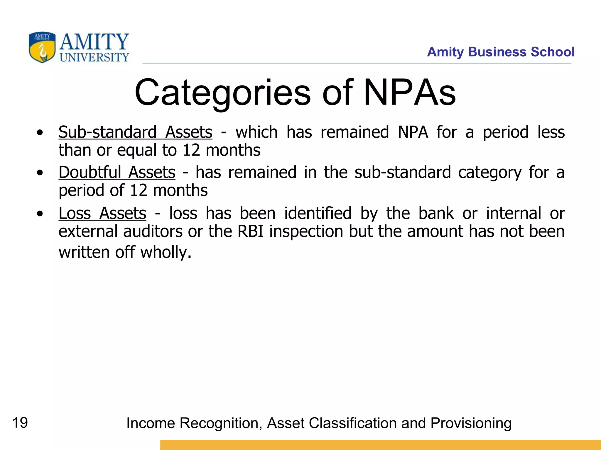 Categories of NPAs   Sub-standard Assets  -  which has remained NPA for a period less than or equal to 12 months   Doubtful Assets  -  has remained in the sub-standard category for a period of 12 months   Loss Assets  -  loss has been identified by the bank or internal or external auditors or the RBI inspection but the amount has not been written off wholly.     Income Recognition, Asset Classification and Provisioning 