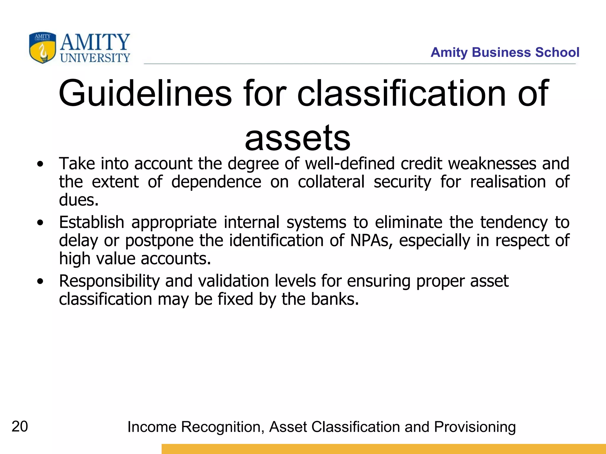 Guidelines for classification of assets   Take into account the degree of well-defined credit weaknesses and the extent of dependence on collateral security for realisation of dues.  Establish appropriate internal systems to eliminate the tendency to delay or postpone the identification of NPAs, especially in respect of high value accounts.   Responsibility and validation levels for ensuring proper asset classification may be fixed by the banks.  Income Recognition, Asset Classification and Provisioning 