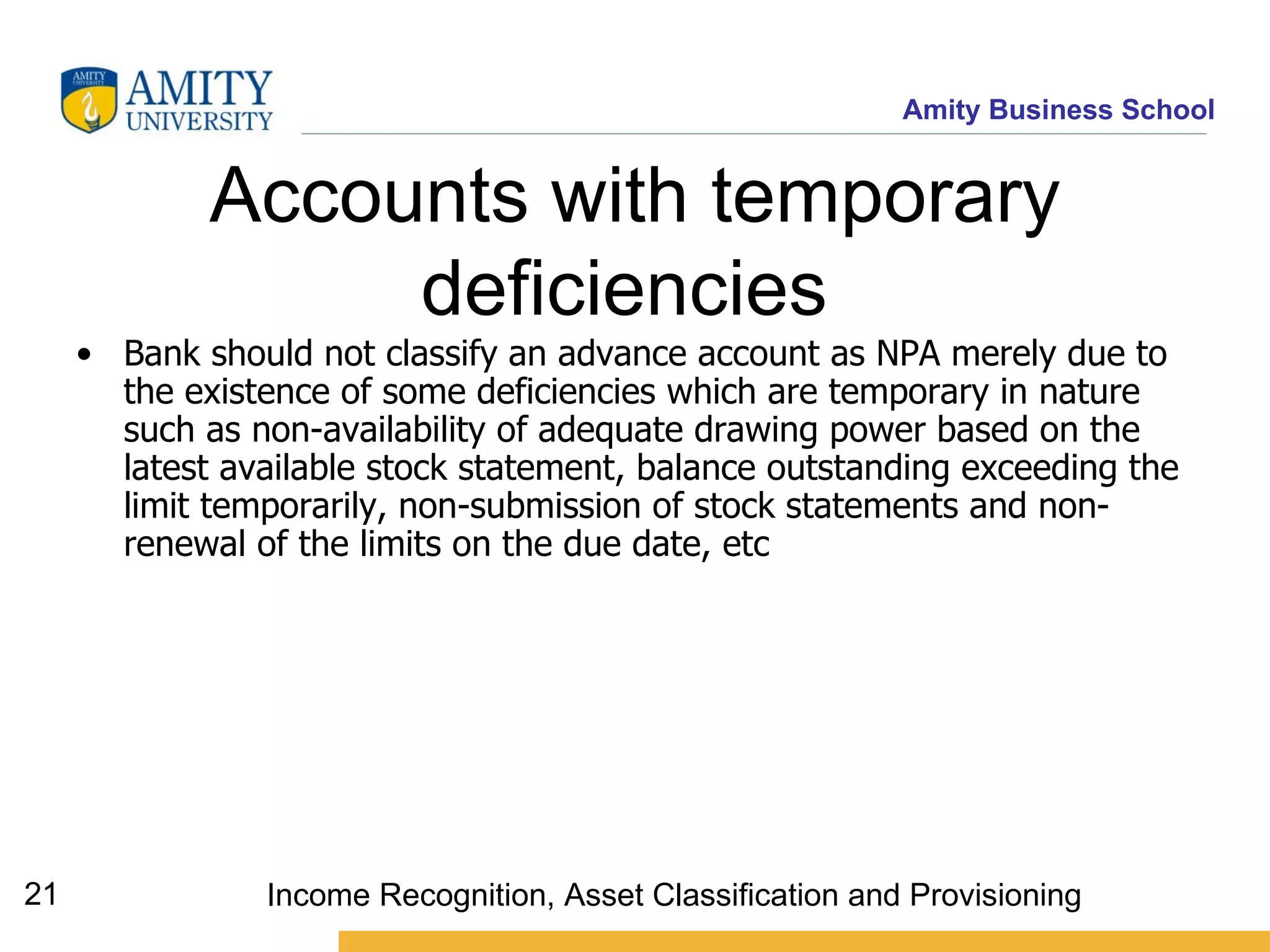 Accounts with temporary deficiencies   Bank should not classify an advance account as NPA merely due to the existence of some deficiencies which are temporary in nature such as non-availability of adequate drawing power based on the latest available stock statement, balance outstanding exceeding the limit temporarily, non-submission of stock statements and non-renewal of the limits on the due date, etc   Income Recognition, Asset Classification and Provisioning 