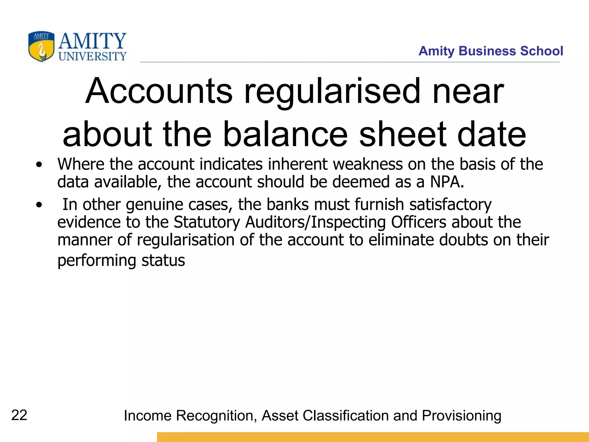 Accounts regularised near about the balance sheet date Where the account indicates inherent weakness on the basis of the data available, the account should be deemed as a NPA.  In other genuine cases, the banks must furnish satisfactory evidence to the Statutory Auditors/Inspecting Officers about the manner of regularisation of the account to eliminate doubts on their performing status   Income Recognition, Asset Classification and Provisioning 