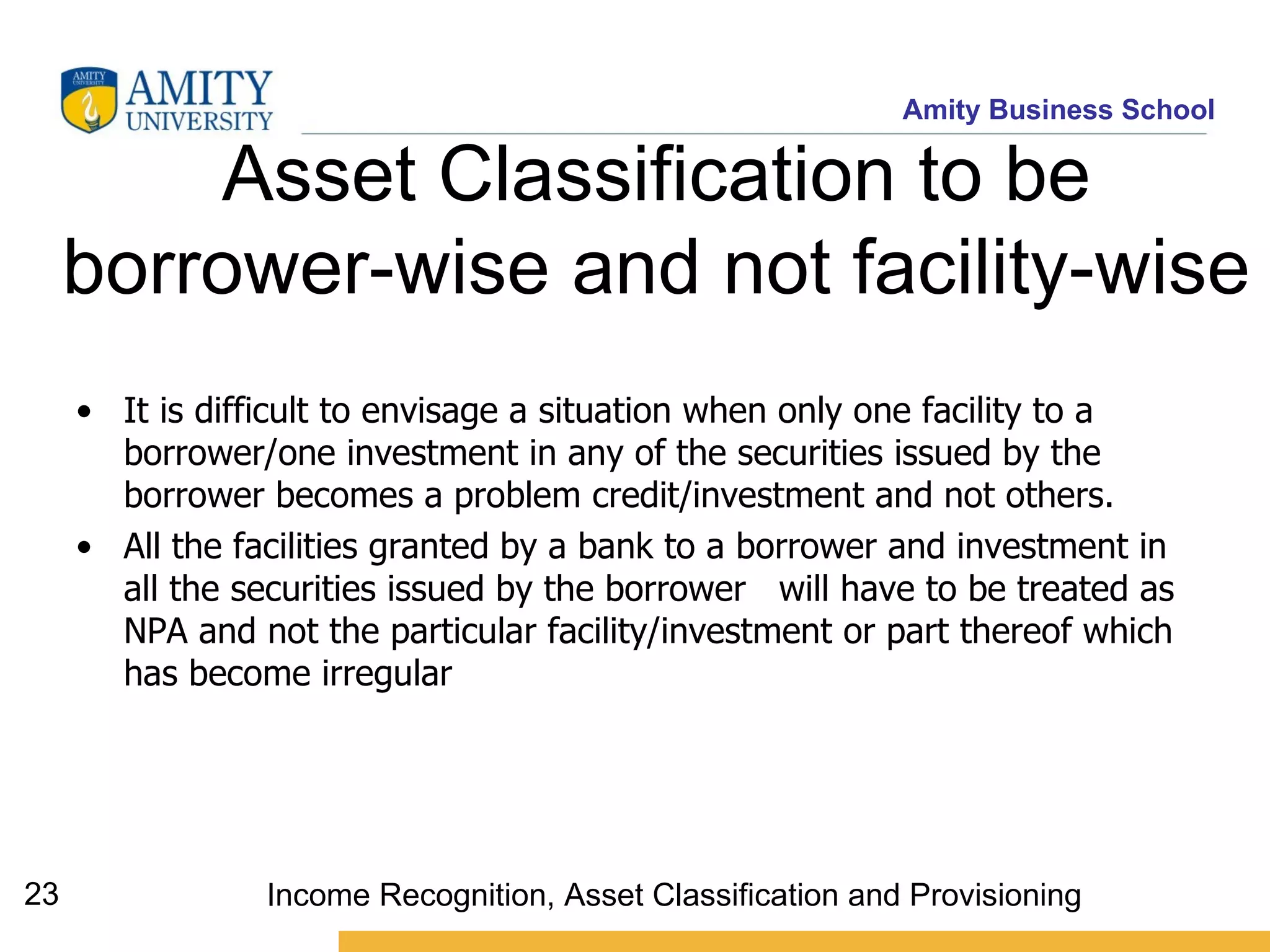 Asset Classification to be borrower-wise and not facility-wise   It is difficult to envisage a situation when only one facility to a borrower/one investment in any of the securities issued by the borrower becomes a problem credit/investment and not others.  All the facilities granted by a bank to a borrower and investment in all the securities issued by the borrower  will have to be treated as NPA and not the particular facility/investment or part thereof which has become irregular   Income Recognition, Asset Classification and Provisioning 
