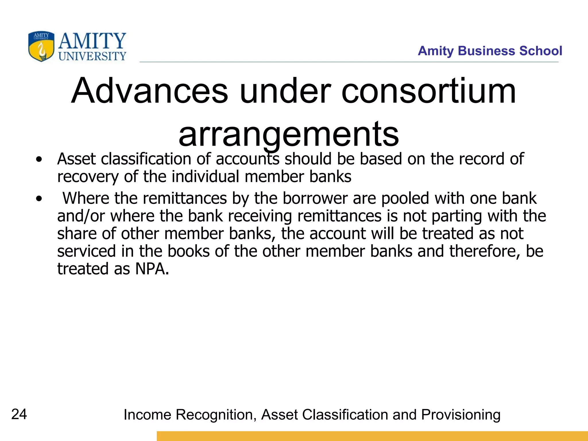 Advances under consortium arrangements   Asset classification of accounts should be based on the record of recovery of the individual member banks  Where the remittances by the borrower are pooled with one bank and/or where the bank receiving remittances is not parting with the share of other member banks, the account will be treated as not serviced in the books of the other member banks and therefore, be treated as NPA.  Income Recognition, Asset Classification and Provisioning 