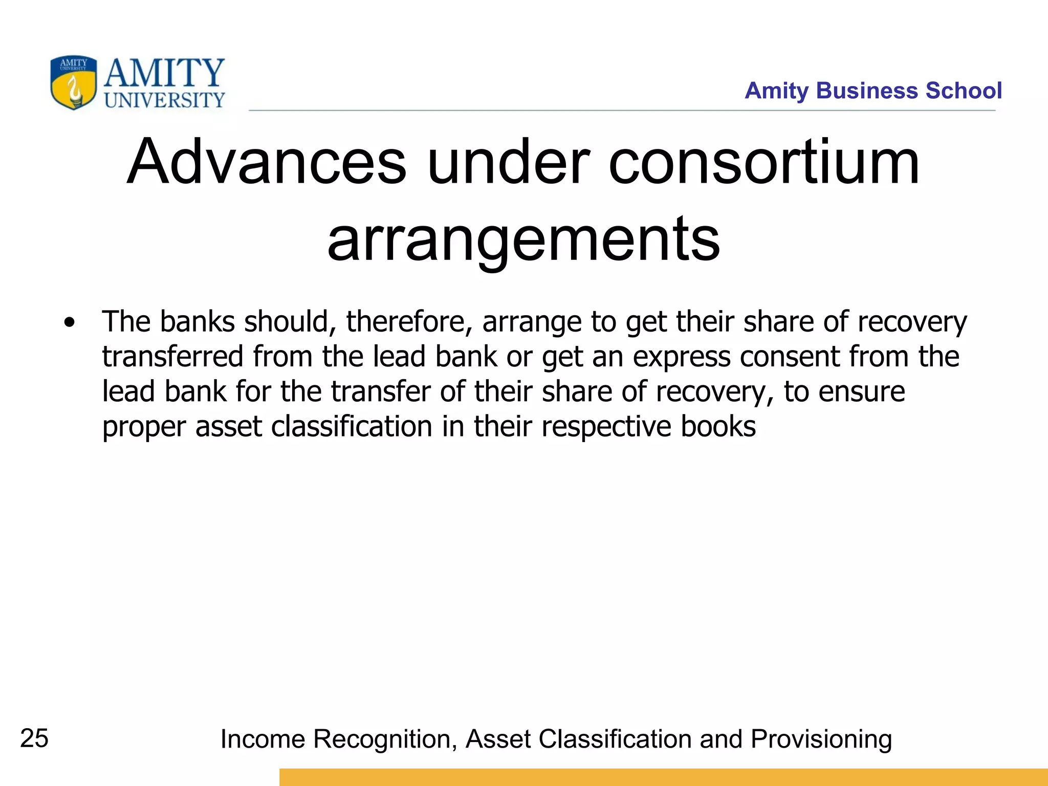 Advances under consortium arrangements The banks should, therefore, arrange to get their share of recovery transferred from the lead bank or get an express consent from the lead bank for the transfer of their share of recovery, to ensure proper asset classification in their respective books Income Recognition, Asset Classification and Provisioning 