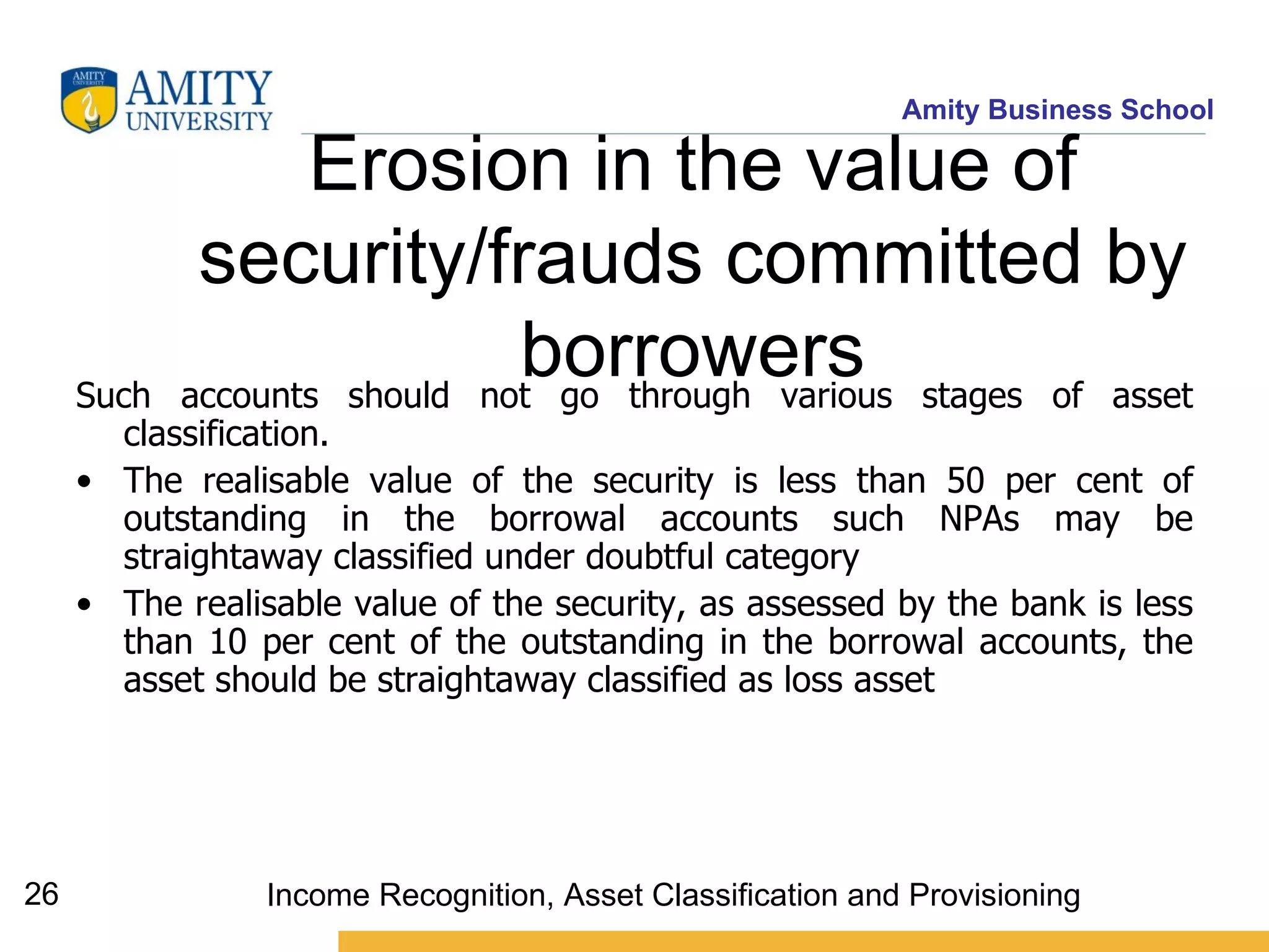 Erosion in the value of security/frauds committed by borrowers Such accounts should not go through various stages of asset classification.  The realisable value of the security is less than 50 per cent of outstanding in the borrowal accounts such NPAs may be straightaway classified under doubtful category  The realisable value of the security, as assessed by the bank is less than 10 per cent of the outstanding in the borrowal accounts, the asset should be straightaway classified as loss asset  Income Recognition, Asset Classification and Provisioning 