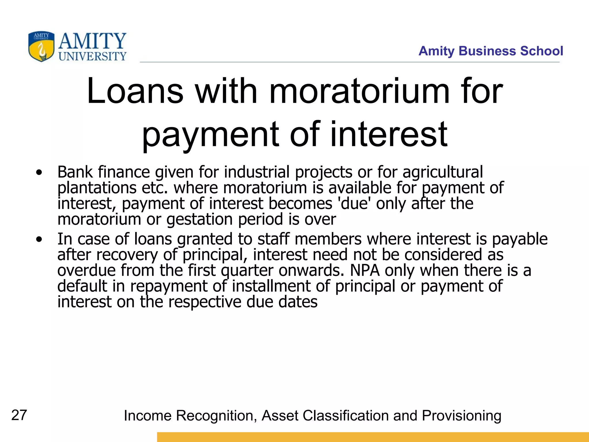 Loans with moratorium for payment of interest Bank finance given for industrial projects or for agricultural plantations etc. where moratorium is available for payment of interest, payment of interest becomes 'due' only after the moratorium or gestation period is ove r In case of loans granted to staff members where interest is payable after recovery of principal, interest need not be considered as overdue from the first quarter onwards. NPA only when there is a default in repayment of installment of principal or payment of interest on the respective due dates   Income Recognition, Asset Classification and Provisioning 