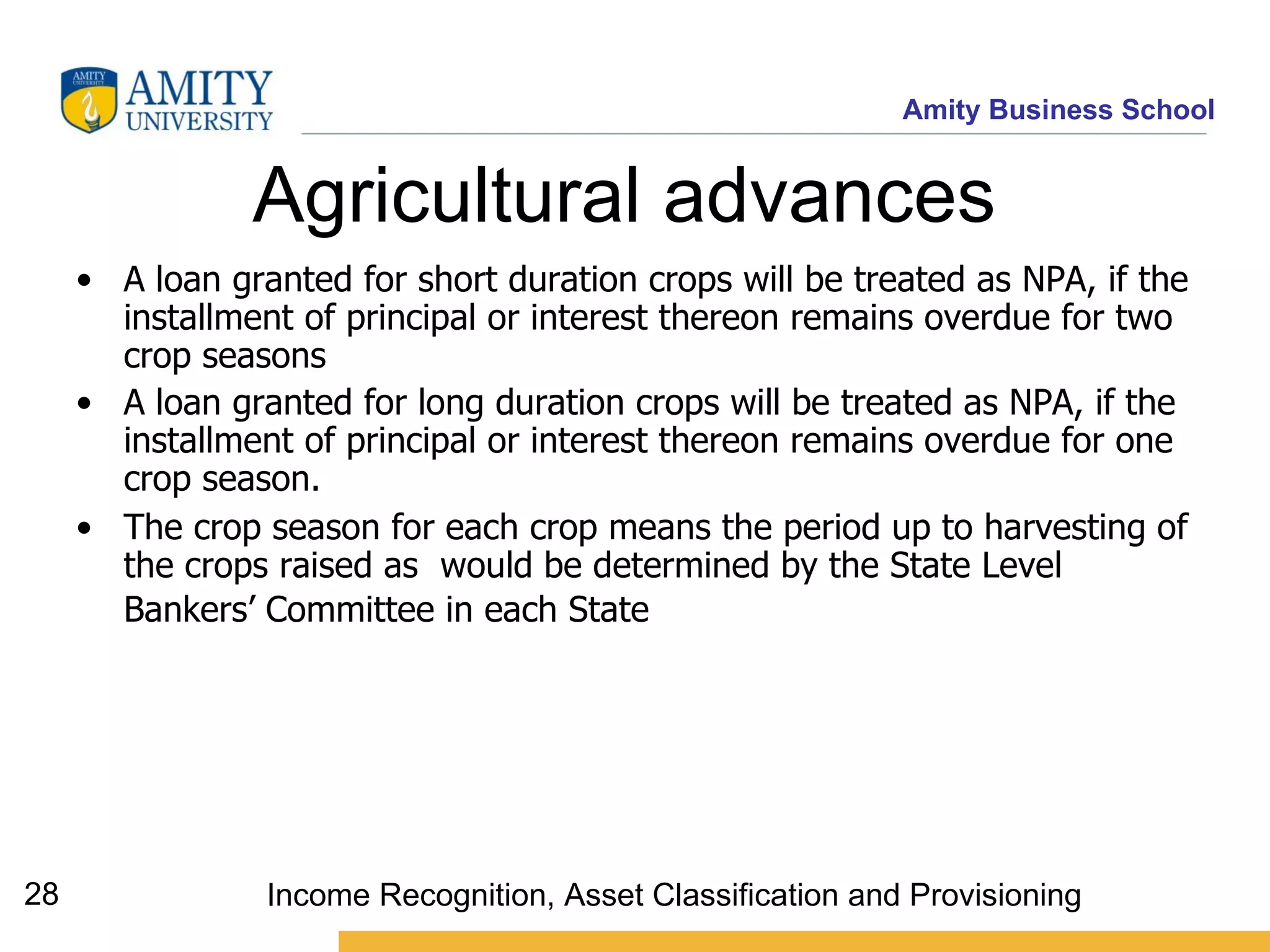 Agricultural advances   A loan granted for short duration crops will be treated as NPA, if the installment of principal or interest thereon remains overdue for two crop seasons   A loan granted for long duration crops will be treated as NPA, if the installment of principal or interest thereon remains overdue for one crop season.  The crop season for each crop means the period up to harvesting of the crops raised as  would be determined by the State Level Bankers’ Committee in each State   Income Recognition, Asset Classification and Provisioning 