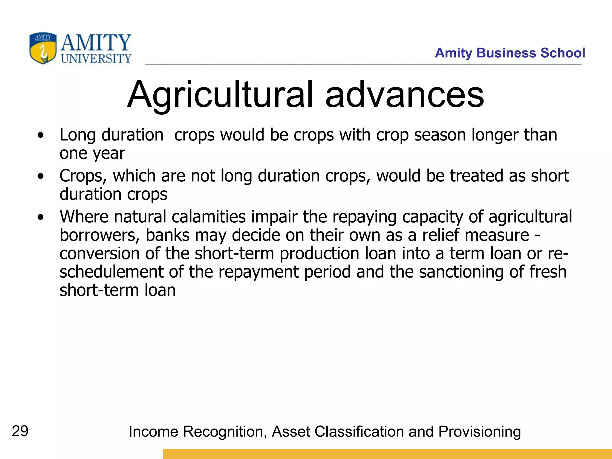 Agricultural advances Long duration  crops would be crops with crop season longer than one year  Crops, which are not long duration crops, would be treated as short duration crops   Where natural calamities impair the repaying capacity of agricultural borrowers, banks may decide on their own as a relief measure - conversion of the short-term production loan into a term loan or re-schedulement of the repayment period and the sanctioning of fresh short-term loan   Income Recognition, Asset Classification and Provisioning 