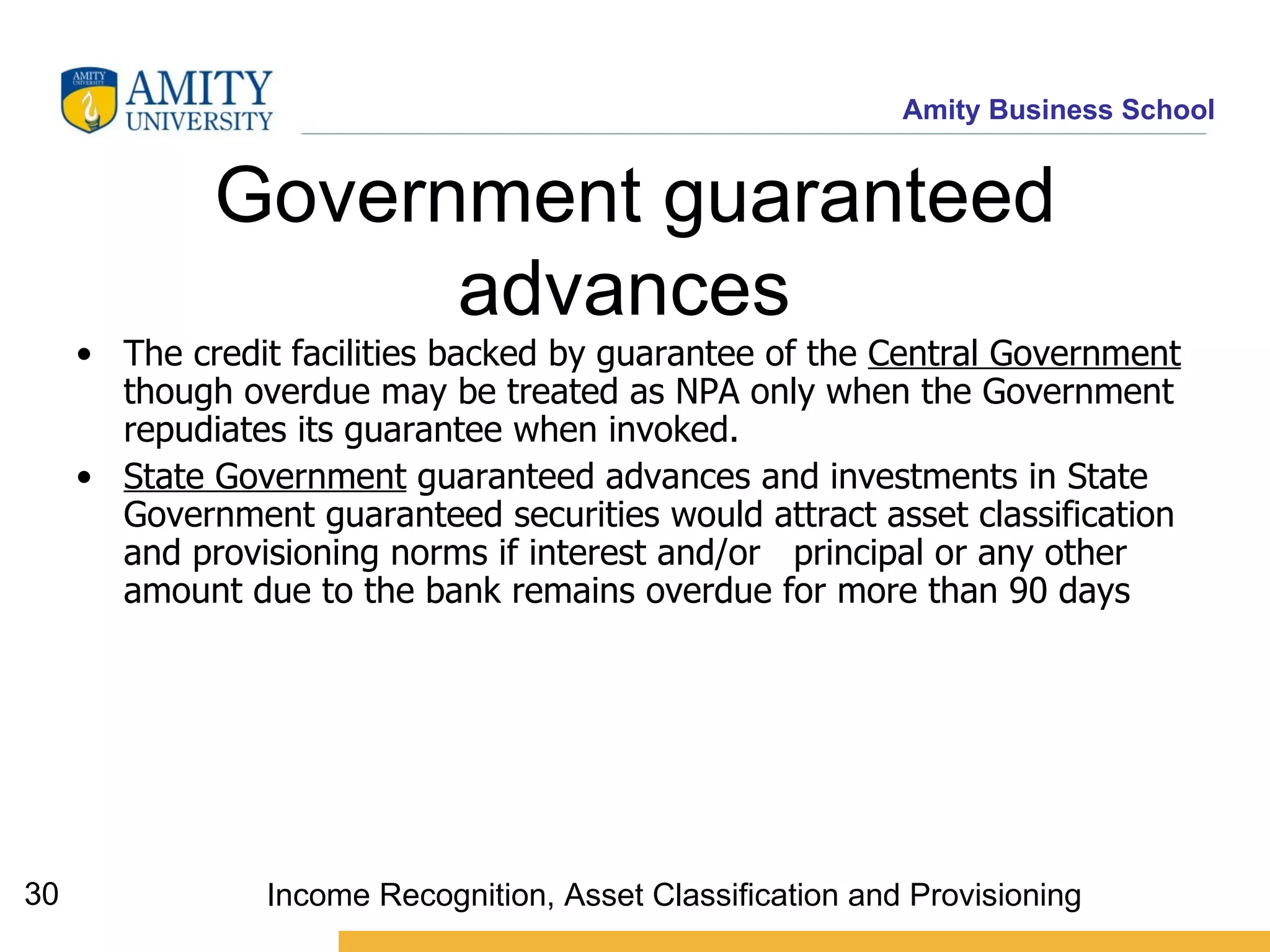Government guaranteed advances   The credit facilities backed by guarantee of the  Central Government  though overdue may be treated as NPA only when the Government repudiates its guarantee when invoked.  State Government  guaranteed advances and investments in State Government guaranteed securities would attract asset classification and provisioning norms if interest and/or  principal or any other amount due to the bank remains overdue for more than 90 days   Income Recognition, Asset Classification and Provisioning 