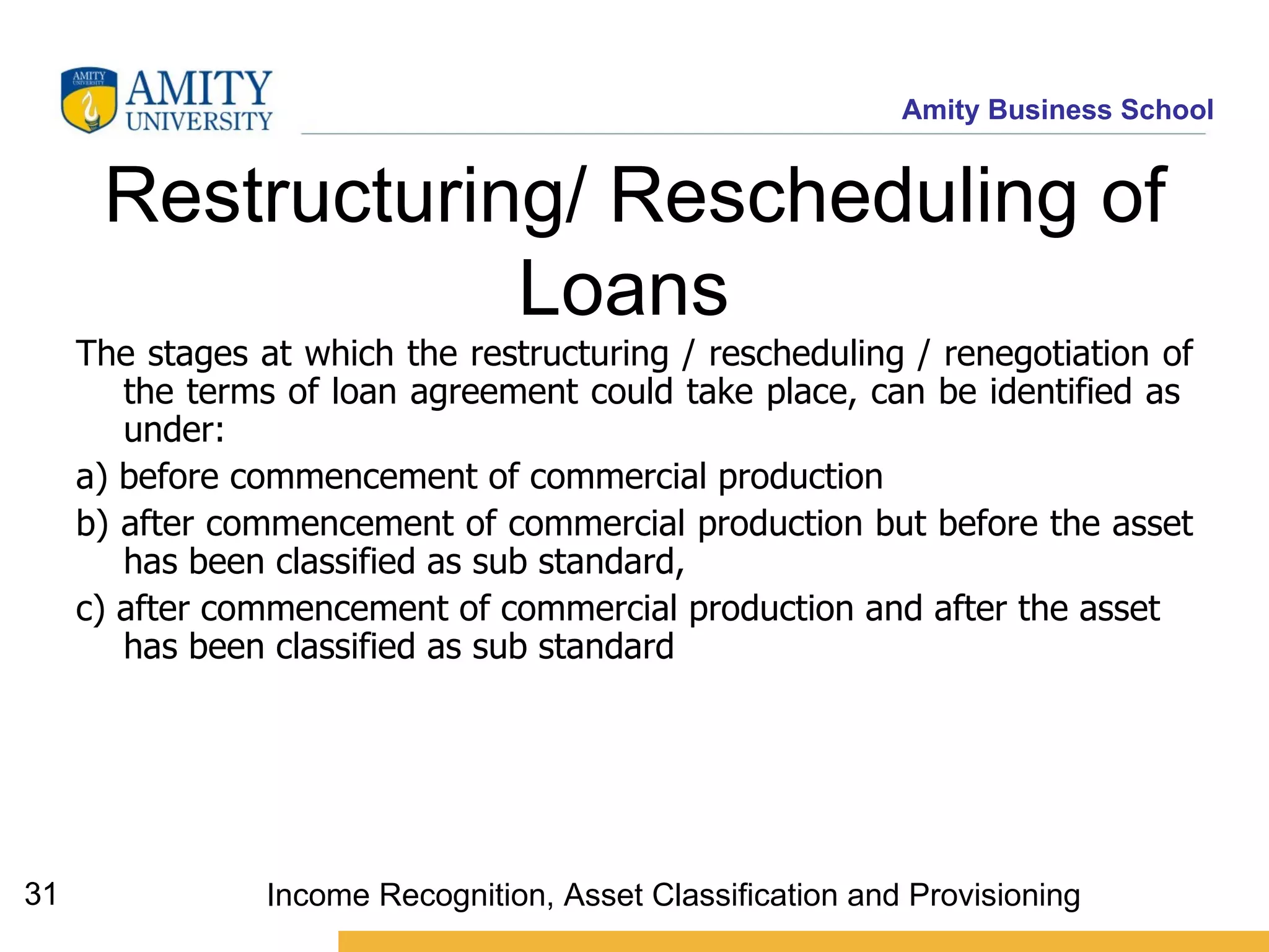 Restructuring/ Rescheduling of Loans   The stages at which the restructuring / rescheduling / renegotiation of the terms of loan agreement could take place, can be identified as  under: a) before commencement of commercial production b) after commencement of commercial production but before the asset has been classified as sub standard, c) after commencement of commercial production and after the asset has been classified as sub standard   Income Recognition, Asset Classification and Provisioning 