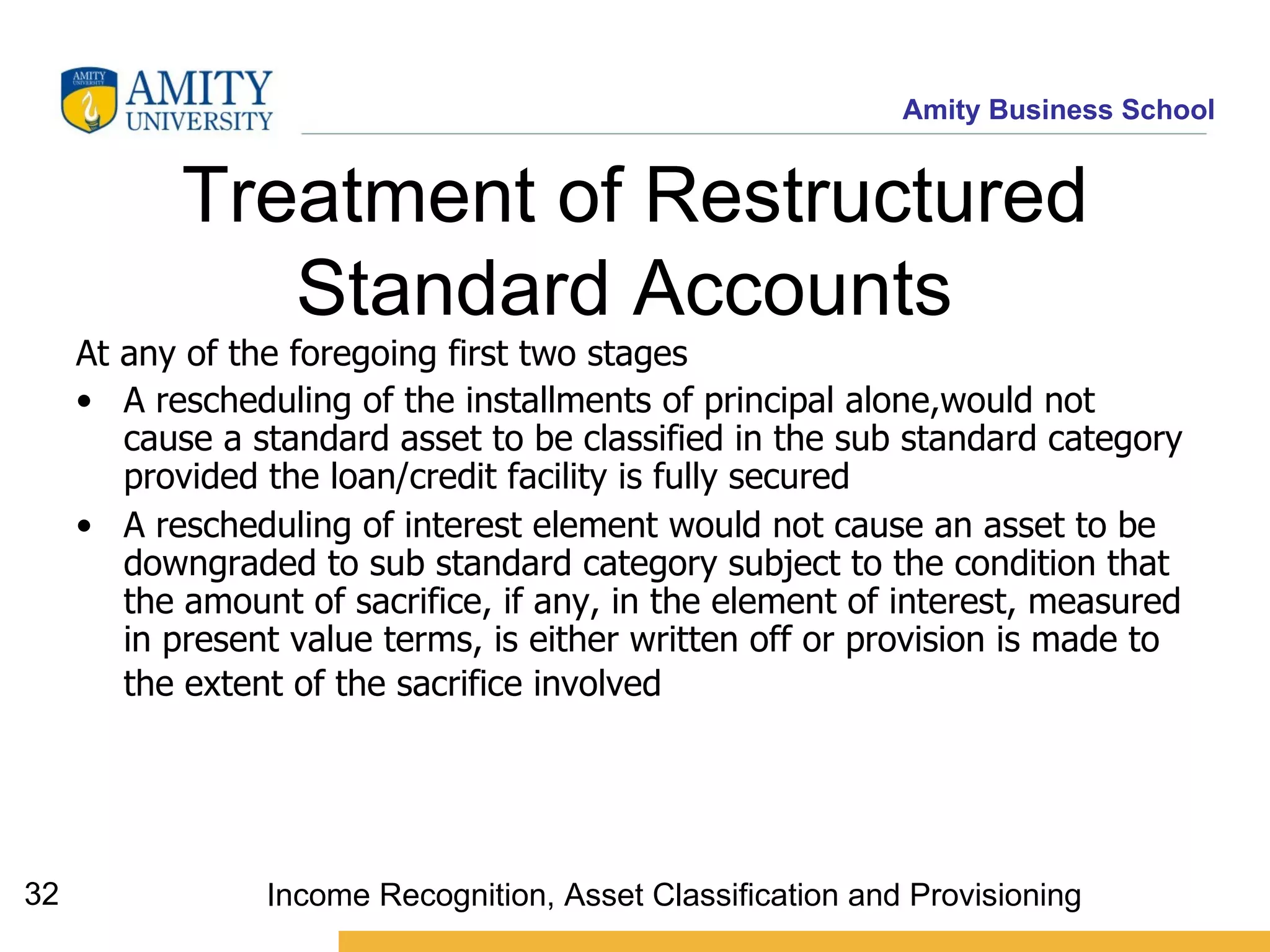 Treatment of Restructured Standard Accounts   At any of the foregoing first two stages A rescheduling of the installments of principal alone,would not cause a standard asset to be classified in the sub standard category provided the loan/credit facility is fully secured   A rescheduling of interest element would not cause an asset to be downgraded to sub standard category subject to the condition that the amount of sacrifice, if any, in the element of interest, measured in present value terms, is either written off or provision is made to the extent of the sacrifice involved   Income Recognition, Asset Classification and Provisioning 