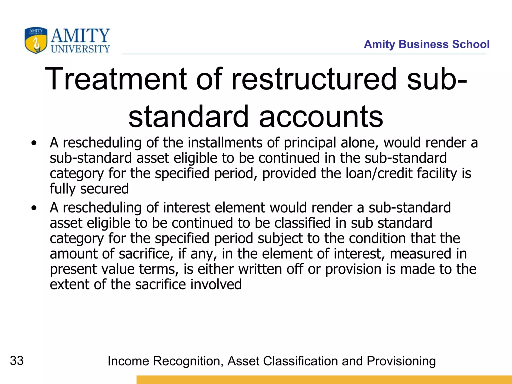 Treatment of restructured sub-standard accounts A rescheduling of the installments of principal alone, would render a sub-standard asset eligible to be continued in the sub-standard category for the specified period, provided the loan/credit facility is fully secured   A rescheduling of interest element would render a sub-standard asset eligible to be continued to be classified in sub standard category for the specified period subject to the condition that the amount of sacrifice, if any, in the element of interest, measured in present value terms, is either written off or provision is made to the extent of the sacrifice involved   Income Recognition, Asset Classification and Provisioning 