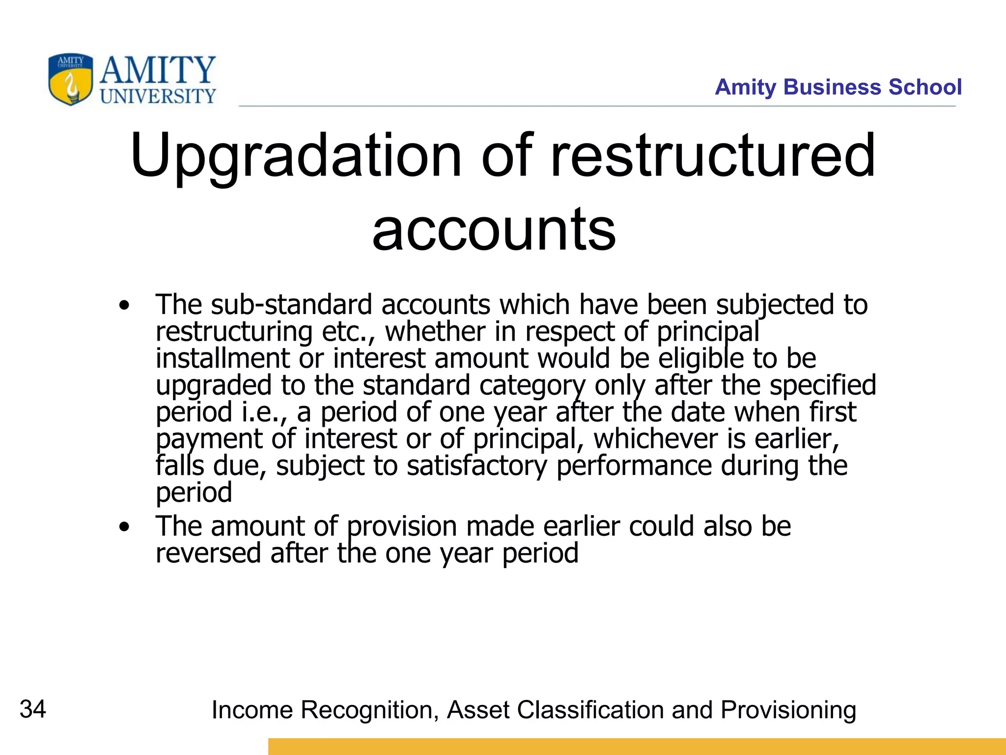 Upgradation of restructured accounts   The sub-standard accounts which have been subjected to restructuring etc., whether in respect of principal installment or interest amount would be eligible to be upgraded to the standard category only after the specified period i.e., a period of one year after the date when first payment of interest or of principal, whichever is earlier, falls due, subject to satisfactory performance during the period   The amount of provision made earlier could also be reversed after the one year period   Income Recognition, Asset Classification and Provisioning 