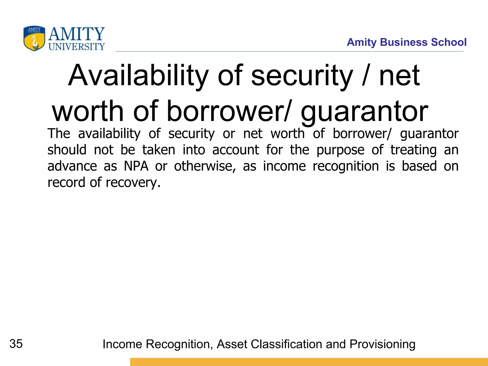Availability of security / net worth of borrower/ guarantor   The availability of security or net worth of borrower/ guarantor should not be taken into account for the purpose of treating an advance as NPA or otherwise, as income recognition is based on record of recovery. Income Recognition, Asset Classification and Provisioning 