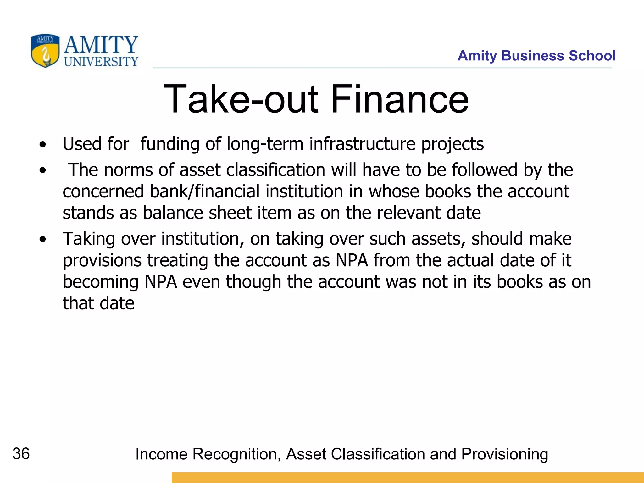 Take-out Finance   Used for  funding of long-term infrastructure projects The norms of asset classification will have to be followed by the concerned bank/financial institution in whose books the account stands as balance sheet item as on the relevant date   Taking over institution, on taking over such assets, should make provisions treating the account as NPA from the actual date of it becoming NPA even though the account was not in its books as on that date   Income Recognition, Asset Classification and Provisioning 