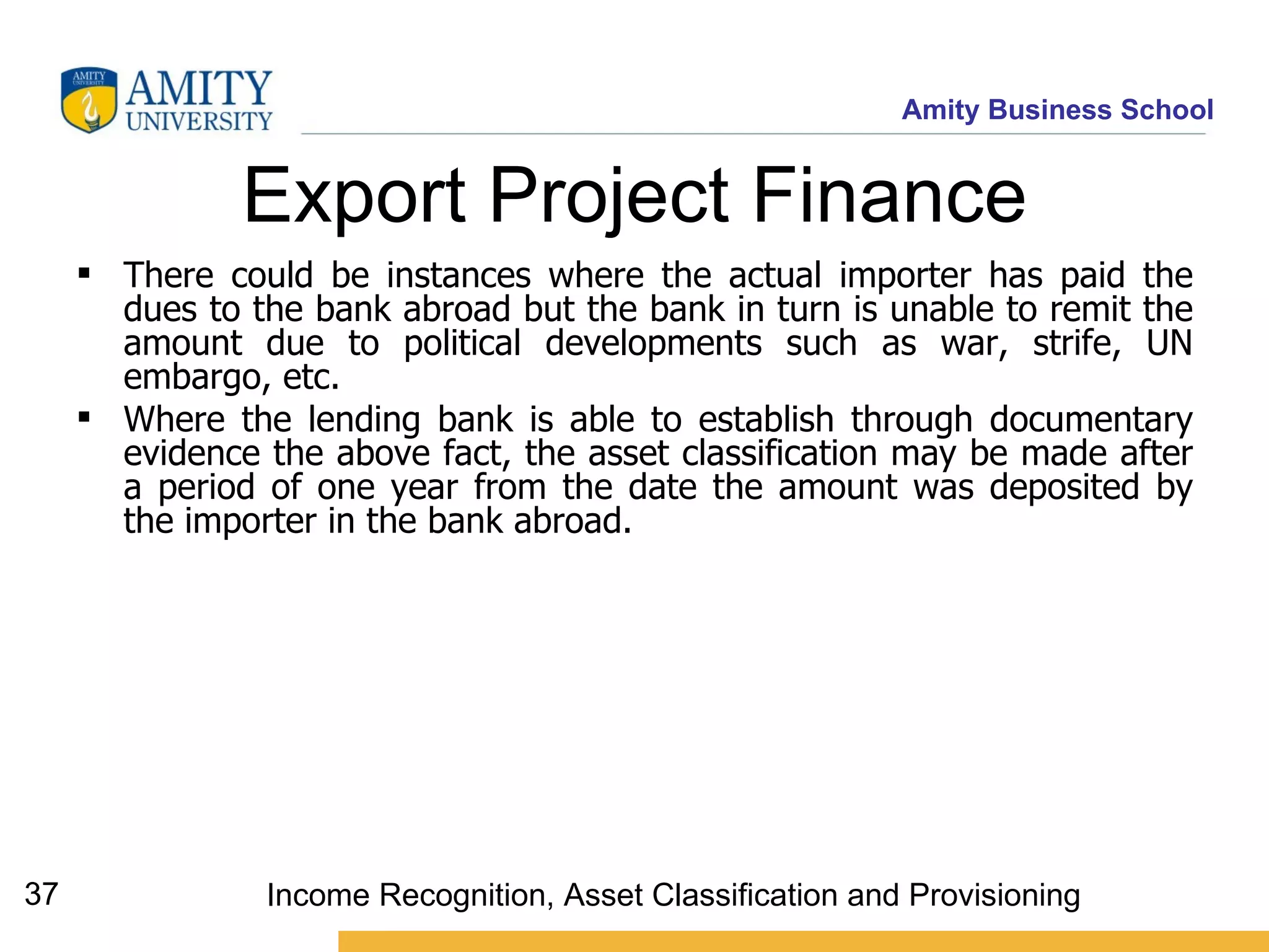 Export Project Finance There could be instances where the actual importer has paid the dues to the bank abroad but the bank in turn is unable to remit the amount due to political developments such as war, strife, UN embargo, etc.  Where the lending bank is able to establish through documentary evidence the above fact, the asset classification may be made after a period of one year from the date the amount was deposited by the importer in the bank abroad.   Income Recognition, Asset Classification and Provisioning 