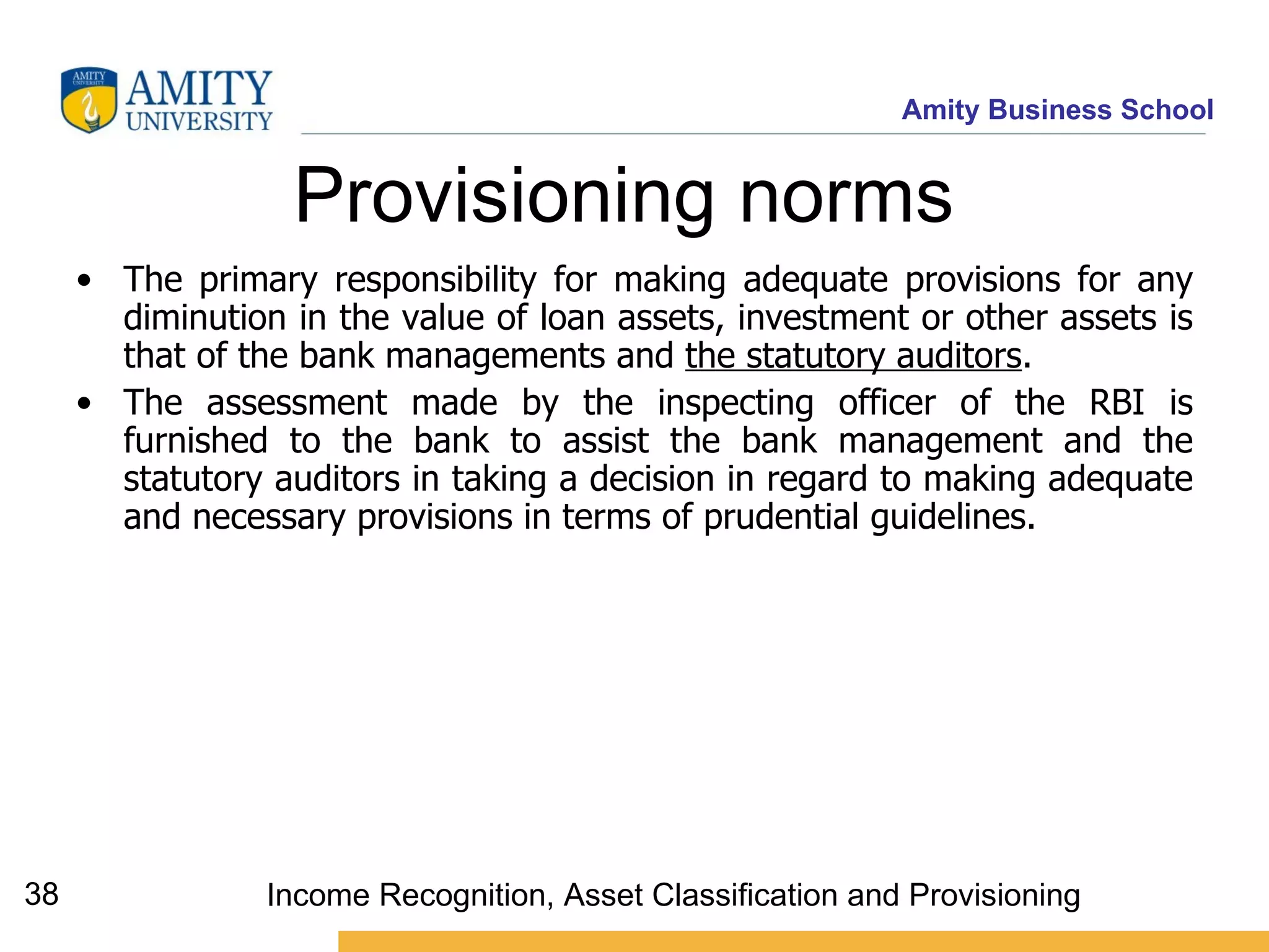 Provisioning norms   The primary responsibility for making adequate provisions for any diminution in the value of loan assets, investment or other assets is that of the bank managements and  the statutory auditors .  The assessment made by the inspecting officer of the RBI is furnished to the bank to assist the bank management and the statutory auditors in taking a decision in regard to making adequate and necessary provisions in terms of prudential guidelines. Income Recognition, Asset Classification and Provisioning 