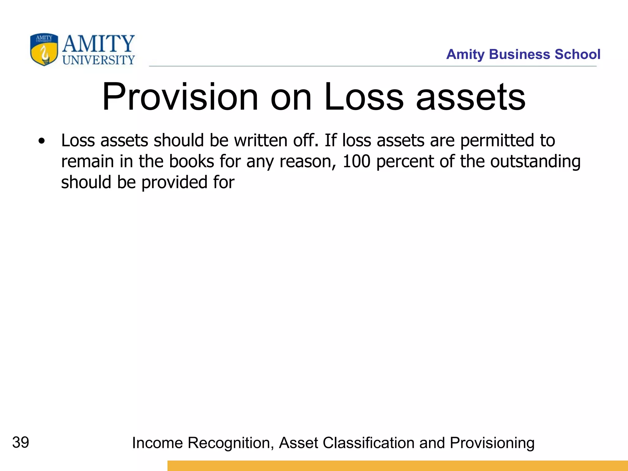 Provision on Loss assets Loss assets should be written off. If loss assets are permitted to remain in the books for any reason, 100 percent of the outstanding should be provided for   Income Recognition, Asset Classification and Provisioning 