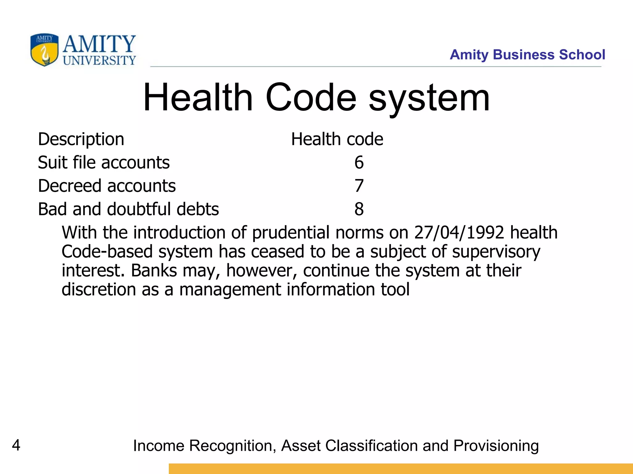 Health Code system Description  Health code  Suit file accounts 6 Decreed accounts 7 Bad and doubtful debts 8 With the introduction of prudential norms on 27/04/1992 health Code-based system has ceased to be a subject of supervisory interest. Banks may, however, continue the system at their discretion as a management information tool  Income Recognition, Asset Classification and Provisioning 