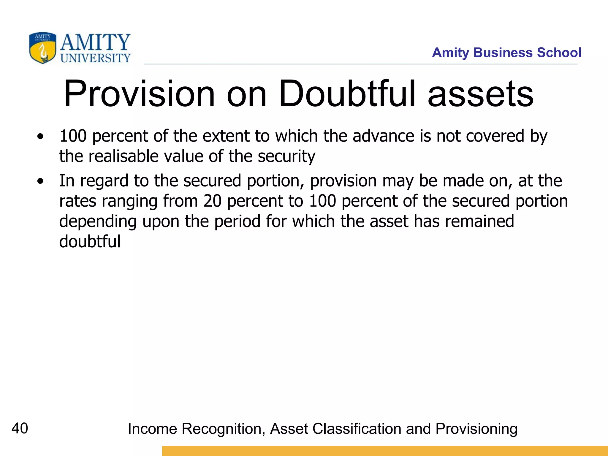 Provision on Doubtful assets  100 percent of the extent to which the advance is not covered by the realisable value of the security  In regard to the secured portion, provision may be made on, at the rates ranging from 20 percent to 100 percent of the secured portion depending upon the period for which the asset has remained doubtful   Income Recognition, Asset Classification and Provisioning 