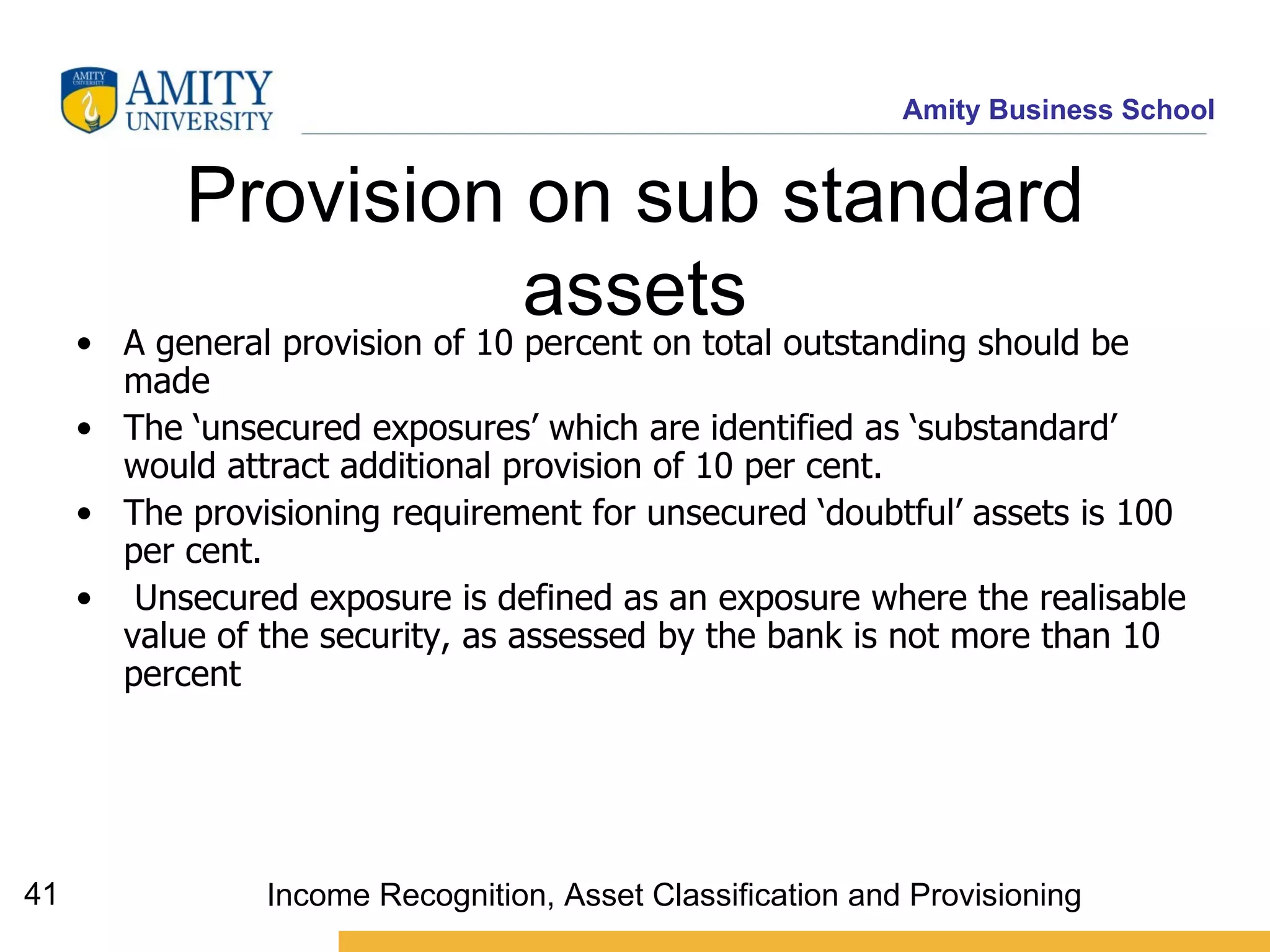Provision on sub standard assets A general provision of 10 percent on total outstanding should be made  The ‘unsecured exposures’ which are identified as ‘substandard’ would attract additional provision of 10 per cent. The provisioning requirement for unsecured ‘doubtful’ assets is 100 per cent. Unsecured exposure is defined as an exposure where the realisable value of the security, as assessed by the bank is not more than 10 percent Income Recognition, Asset Classification and Provisioning 