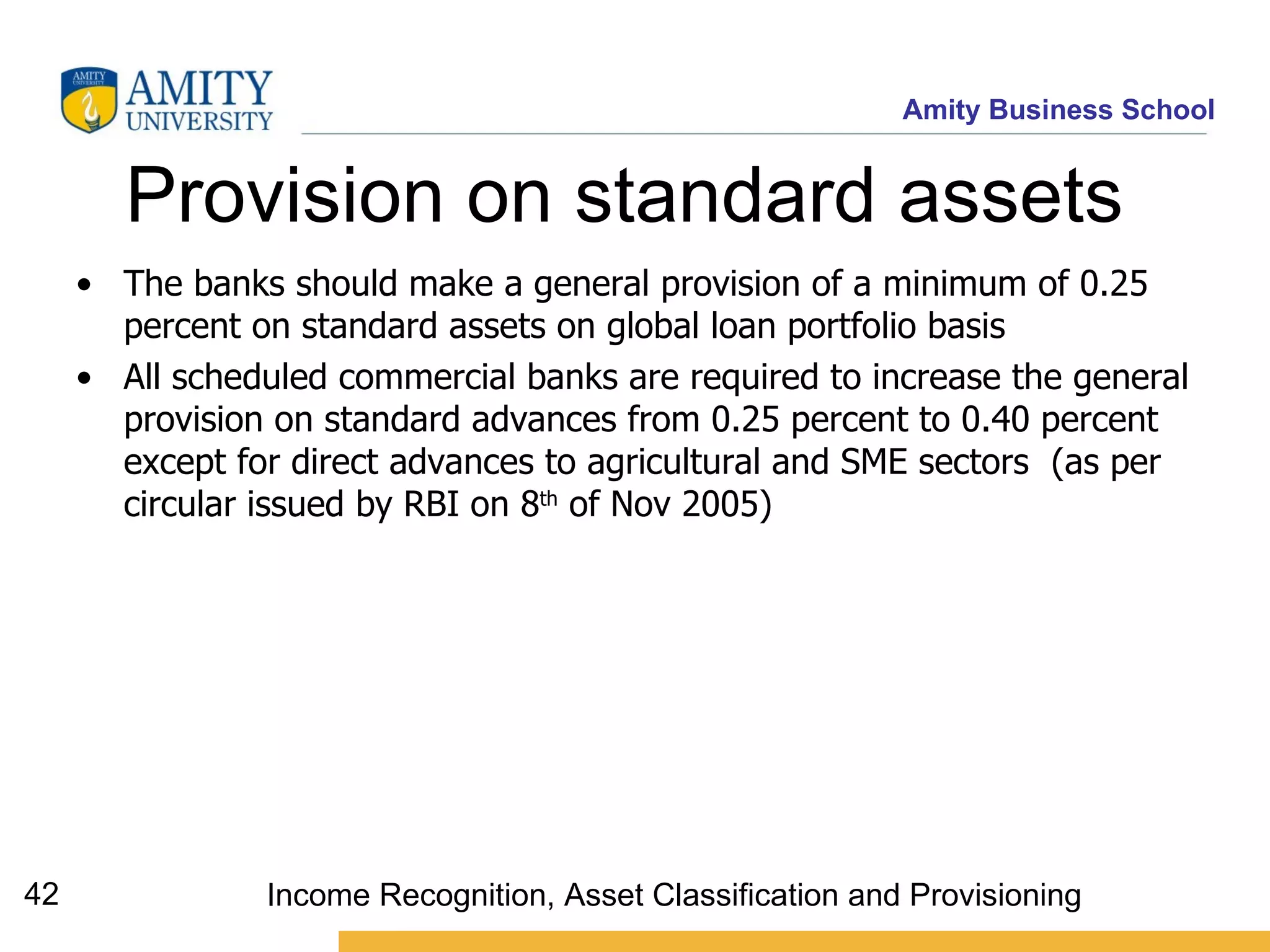 Provision on standard assets  The banks should make a general provision of a minimum of 0.25 percent on standard assets on global loan portfolio basis   All scheduled commercial banks are required to increase the general provision on standard advances from 0.25 percent to 0.40 percent except for direct advances to agricultural and SME sectors   (as per circular issued by RBI on 8 th  of Nov 2005) Income Recognition, Asset Classification and Provisioning 