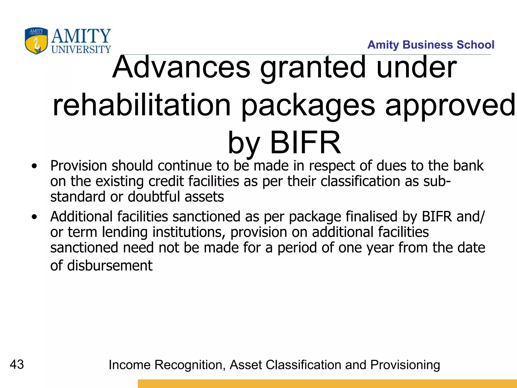 Advances granted under rehabilitation packages approved by BIFR Provision should continue to be made in respect of dues to the bank on the existing credit facilities as per their classification as sub-standard or doubtful assets Additional facilities sanctioned as per package finalised by BIFR and/or term lending institutions, provision on additional facilities sanctioned need not be made for a period of one year from the date of disbursement   Income Recognition, Asset Classification and Provisioning 