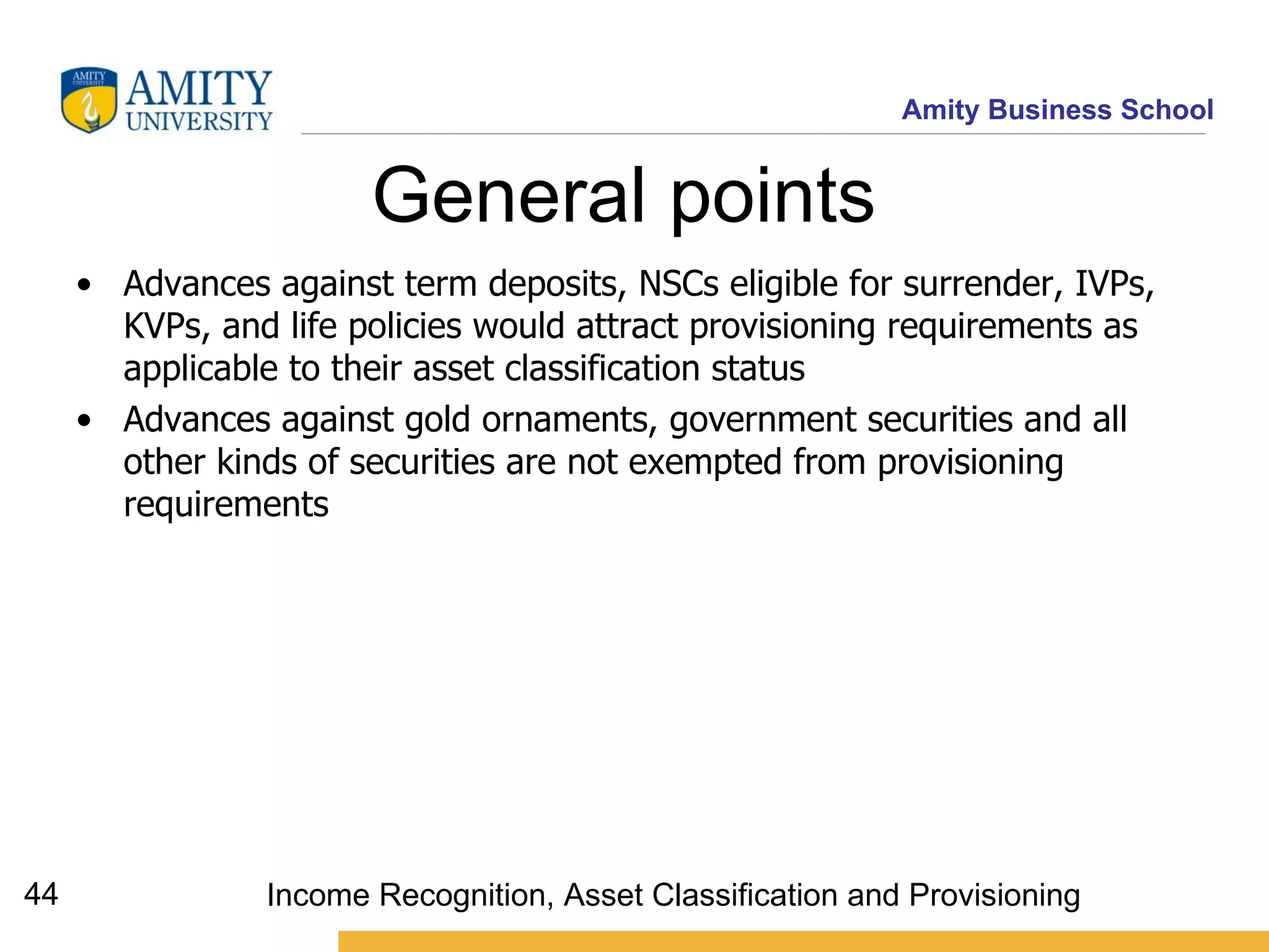 General points  Advances against term deposits, NSCs eligible for surrender, IVPs, KVPs, and life policies would attract provisioning requirements as applicable to their asset classification status   Advances against gold ornaments, government securities and all other kinds of securities are not exempted from provisioning requirements   Income Recognition, Asset Classification and Provisioning 