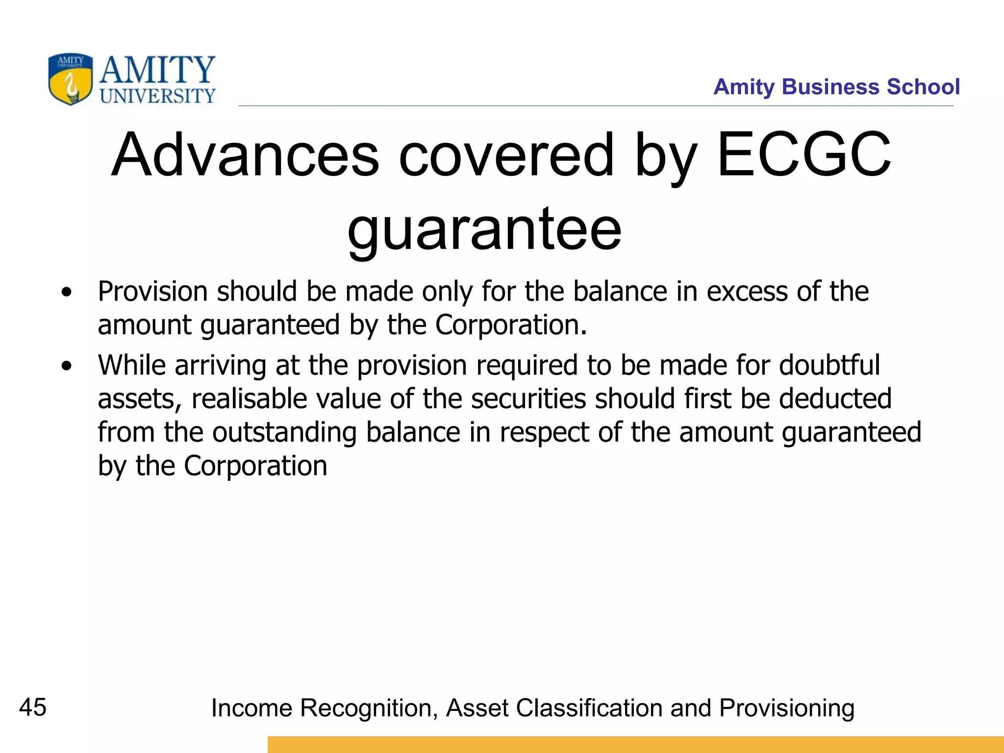 Advances covered by ECGC guarantee   Provision should be made only for the balance in excess of the amount guaranteed by the Corporation. While arriving at the provision required to be made for doubtful assets, realisable value of the securities should first be deducted from the outstanding balance in respect of the amount guaranteed by the Corporation   Income Recognition, Asset Classification and Provisioning 