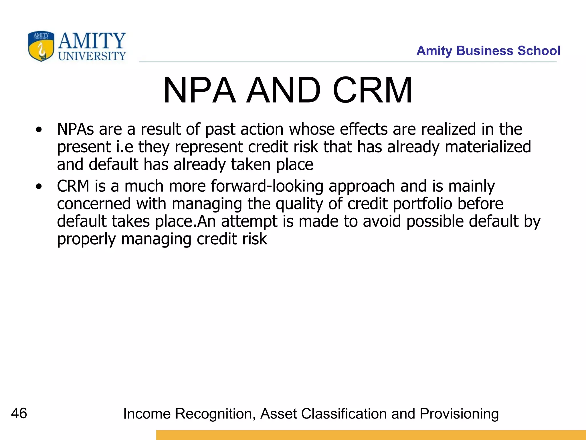 NPA AND CRM  NPAs are a result of past action whose effects are realized in the present i.e they represent credit risk that has already materialized and default has already taken place CRM is a much more forward-looking approach and is mainly concerned with managing the quality of credit portfolio before default takes place.An attempt is made to avoid possible default by properly managing credit risk   Income Recognition, Asset Classification and Provisioning 