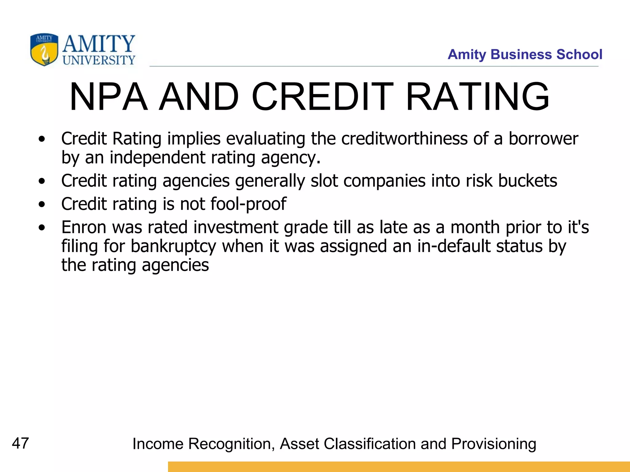 NPA AND CREDIT RATING  Credit Rating implies evaluating the creditworthiness of a borrower by an independent rating agency.  Credit rating agencies generally slot companies into risk buckets  Credit rating is not fool-proof   Enron was rated investment grade till as late as a month prior to it's filing for bankruptcy when it was assigned an in-default status by the rating agencies   Income Recognition, Asset Classification and Provisioning 