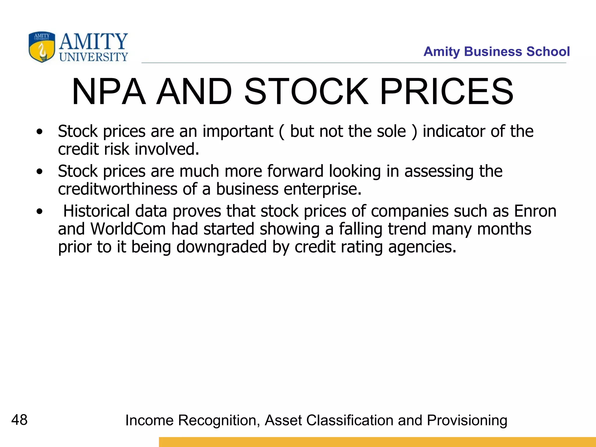 NPA AND STOCK PRICES  Stock prices are an important ( but not the sole ) indicator of the credit risk involved.  Stock prices are much more forward looking in assessing the creditworthiness of a business enterprise. Historical data proves that stock prices of companies such as Enron and WorldCom had started showing a falling trend many months prior to it being downgraded by credit rating agencies. Income Recognition, Asset Classification and Provisioning 