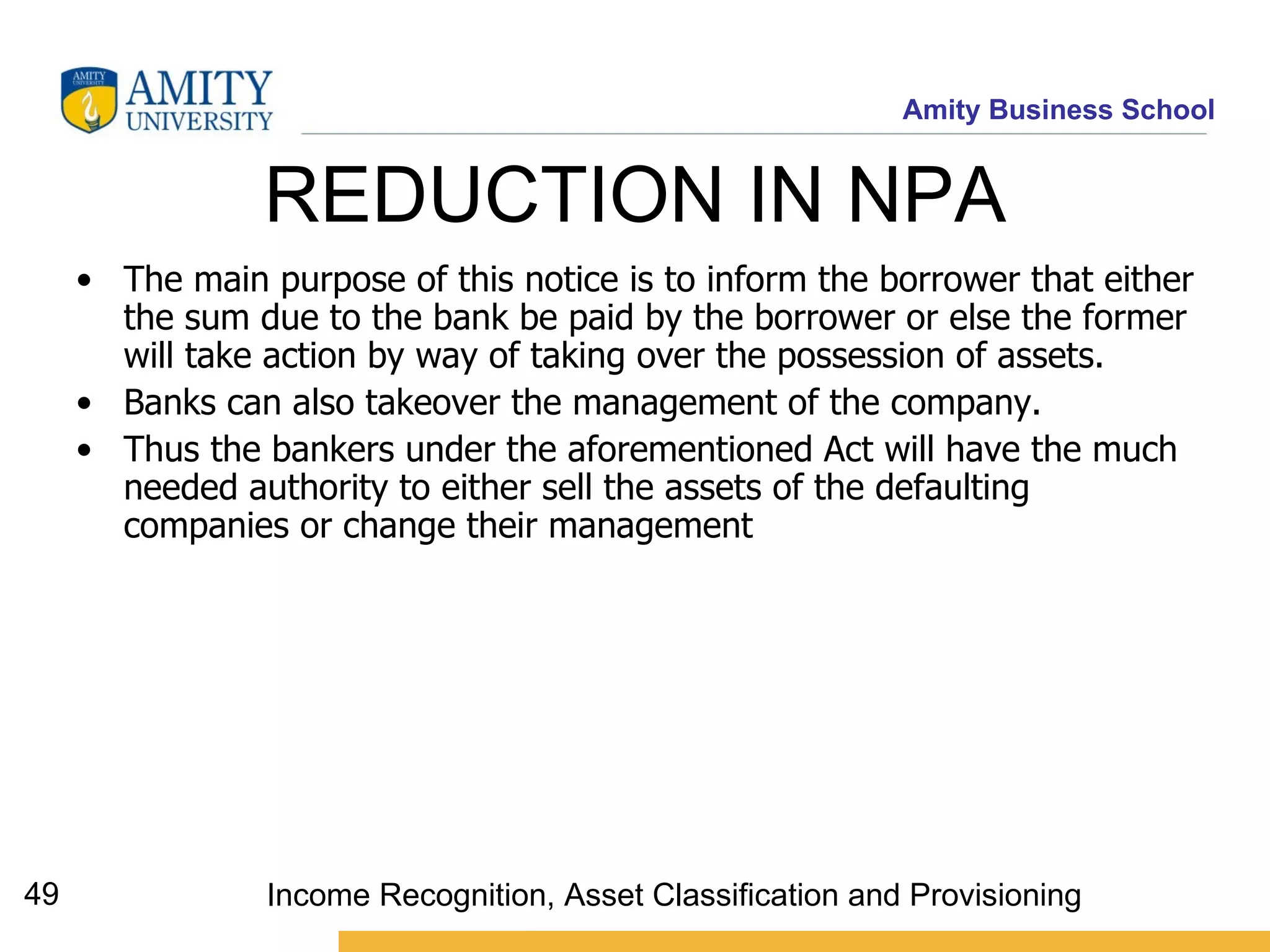 REDUCTION IN NPA  The main purpose of this notice is to inform the borrower that either the sum due to the bank be paid by the borrower or else the former will take action by way of taking over the possession of assets.  Banks can also takeover the management of the company.  Thus the bankers under the aforementioned Act will have the much needed authority to either sell the assets of the defaulting companies or change their management   Income Recognition, Asset Classification and Provisioning 