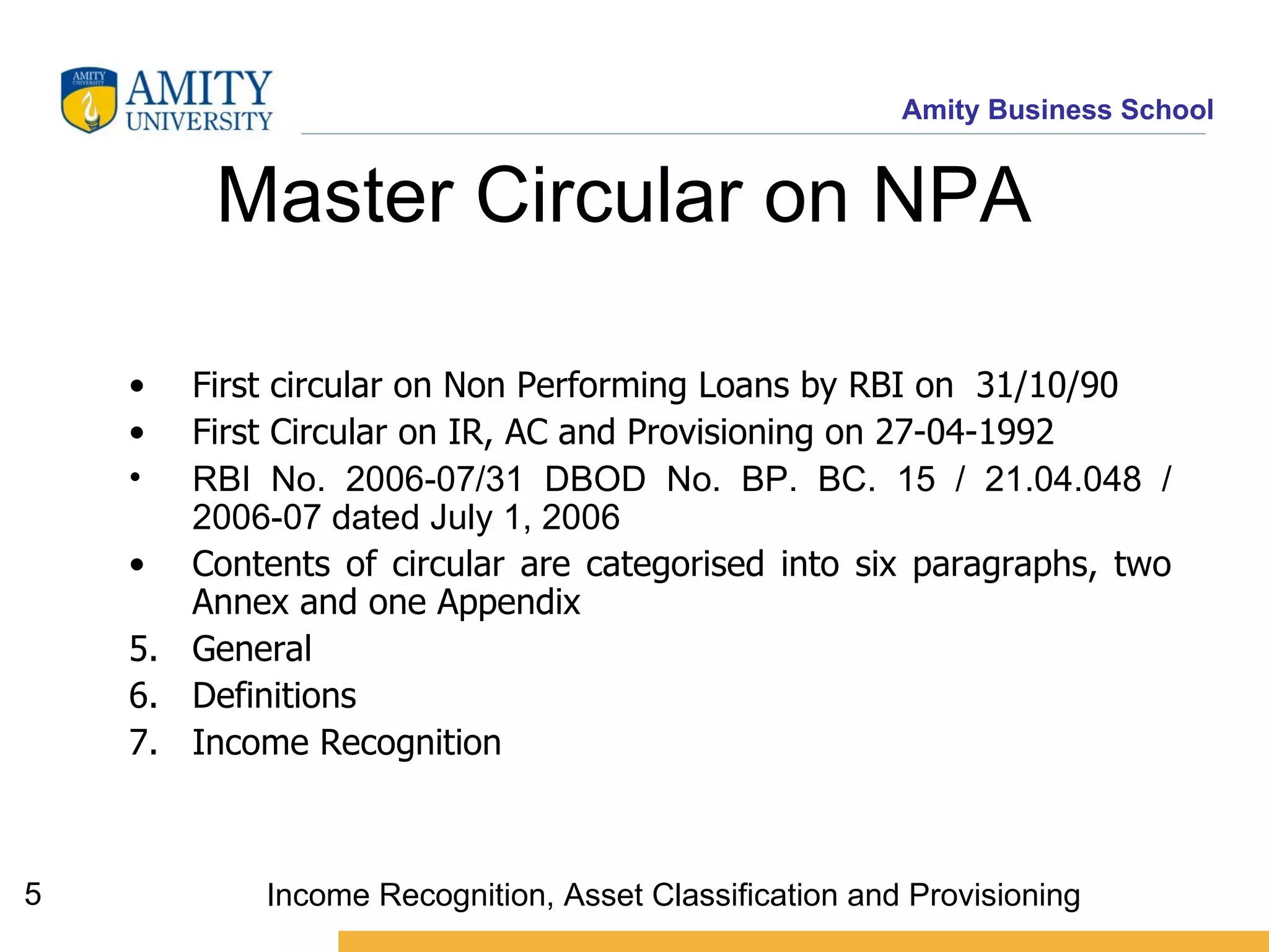 Master Circular on NPA  First circular on Non Performing Loans by RBI on  31/10/90 First Circular on IR, AC and Provisioning on 27-04-1992 RBI No. 2006-07/31 DBOD No. BP. BC. 15 / 21.04.048 / 2006-07 dated July 1, 2006 Contents of circular are categorised into six paragraphs, two Annex and one Appendix General  Definitions Income Recognition  Income Recognition, Asset Classification and Provisioning 