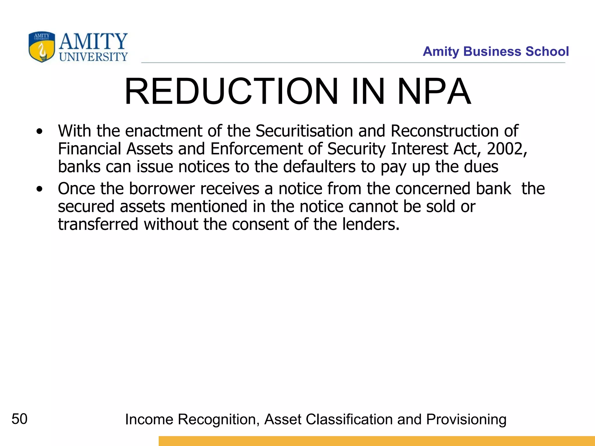 REDUCTION IN NPA  With the enactment of the Securitisation and Reconstruction of Financial Assets and Enforcement of Security Interest Act, 2002, banks can issue notices to the defaulters to pay up the dues Once the borrower receives a notice from the concerned bank  the secured assets mentioned in the notice cannot be sold or transferred without the consent of the lenders. Income Recognition, Asset Classification and Provisioning 