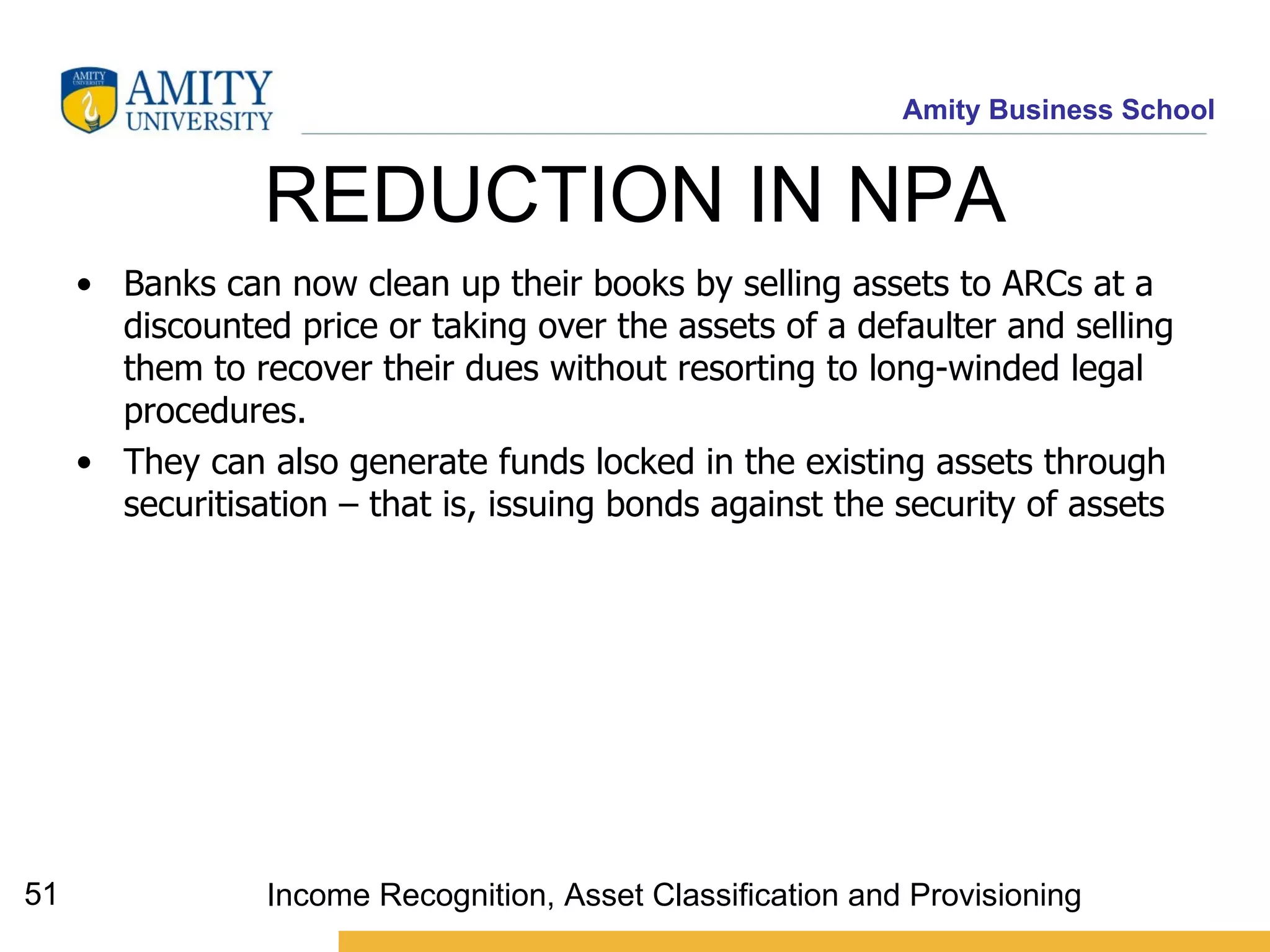 REDUCTION IN NPA  Banks can now clean up their books by selling assets to ARCs at a discounted price or taking over the assets of a defaulter and selling them to recover their dues without resorting to long-winded legal procedures.  They can also generate funds locked in the existing assets through securitisation – that is, issuing bonds against the security of assets   Income Recognition, Asset Classification and Provisioning 