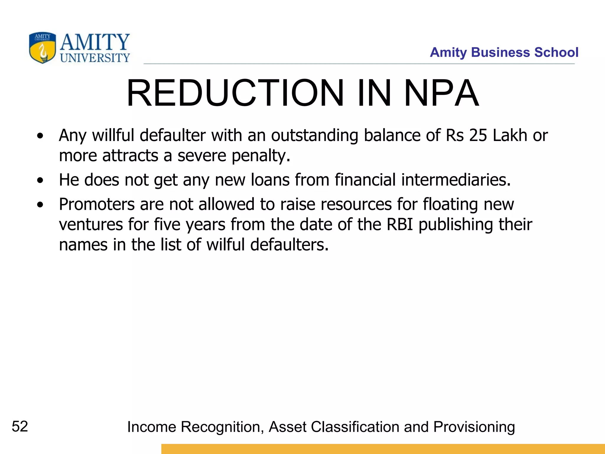 REDUCTION IN NPA  Any willful defaulter with an outstanding balance of Rs 25 Lakh or more attracts a severe penalty.  He does not get any new loans from financial intermediaries. Promoters are not allowed to raise resources for floating new ventures for five years from the date of the RBI publishing their names in the list of wilful defaulters.  Income Recognition, Asset Classification and Provisioning 