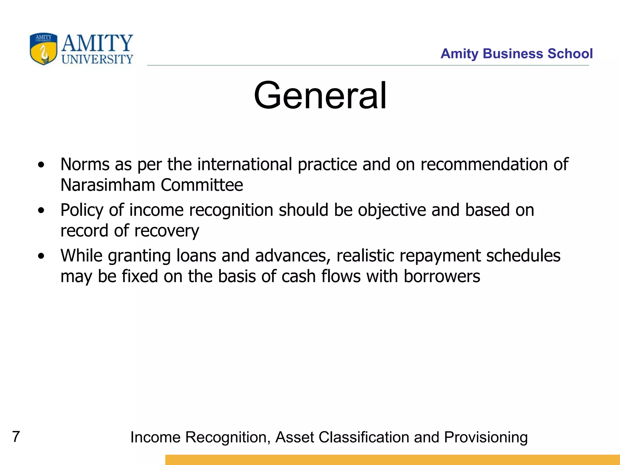 General  Norms as per the international practice and on recommendation of  Narasimham  Committee Policy of income recognition should be objective and based on record of recovery While granting loans and advances, realistic repayment schedules may be fixed on the basis of cash flows with borrowers   Income Recognition, Asset Classification and Provisioning 