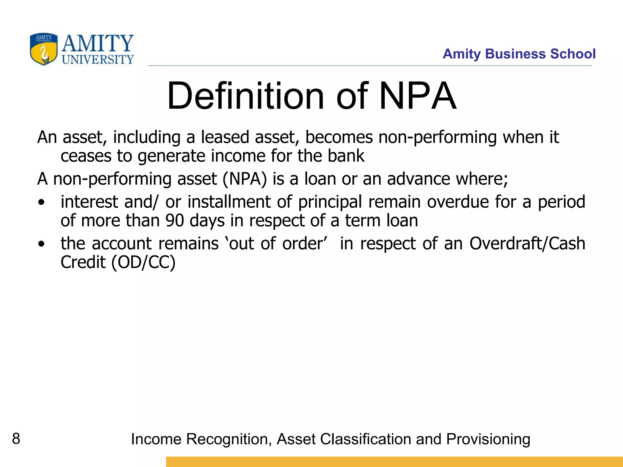 Definition of NPA An asset, including a leased asset, becomes non-performing when it ceases to generate income for the bank   A non-performing asset (NPA) is a loan or an advance where;  interest and/ or installment of principal remain overdue for a period of more than 90 days in respect of a term loan the account remains ‘out of order’  in respect of an Overdraft/Cash Credit (OD/CC)  Income Recognition, Asset Classification and Provisioning 