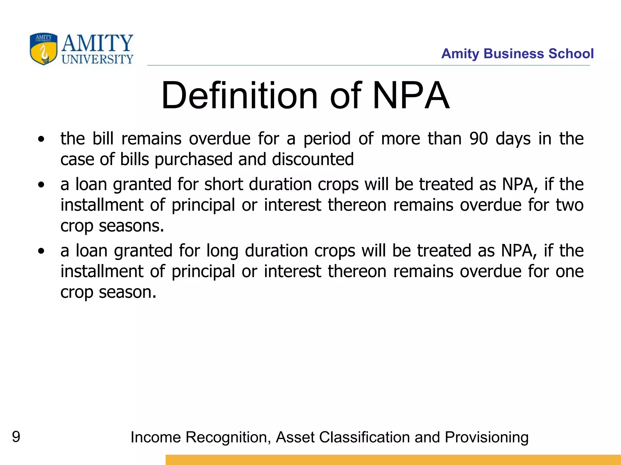 Definition of NPA  the bill remains overdue for a period of more than 90 days in the case of bills purchased and discounted a loan granted for short duration crops will be treated as NPA, if the installment of principal or interest thereon remains overdue for two crop seasons.  a loan granted for long duration crops will be treated as NPA, if the installment of principal or interest thereon remains overdue for one crop season.  Income Recognition, Asset Classification and Provisioning 