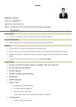 RESUME
MOHD.RAZA KALEEM
Contact no.: +919768532070
Email id: raza.mohd219@gmail.com
Address: c/o Sayyad Nasim Ali, 85/38,Azad Nagar, Main Road Dharavi, opp Gausiya
Hotel Mumbai-17
Career Objective:
 To achieve a good profile in the IT sectorwhere I can utilize and sharp my skill sets.
Professional Qualification:
 Certified Hardware & Networking Professional from Jetking Allahabad. In Nov2009.
Experience:
 Worked in B.N.S.I.T solution for sixteen months as a network engineer.
 Worked in Zenta Pvt. Ltd as a Desktop and Network engineer vendor payroll of SAAR Solution for ten months.
 Worked in The Orchid Five Star Hotel as a Desktop and Network engineer payroll of Maspro Network for sixteen
months.
 Working in The Orchid Five Star Hotel as IT Executive for One year Six Months.
Technical Skills:
 Worked on several POS systems like 1-Alif Server 2-WinHMS 3-Hotel Tycoon 4-IDS Next
 Worked on SQL Server 2003 and 2008
 MS Office Application.
 Tally ERP.9 installation and troubleshooting
 Basic Electronic.
 Outlook configuration.
 Hardware Skills:
 PC maintenance and Troubleshooting.
 Assembling and disassembling a PC.
 Operating system& support skills.
Windows 2000, Windows XP, Windows Vista, Windows 7, Windows 8
 Networking Skills:
 Configure and Manage the Network.
 
