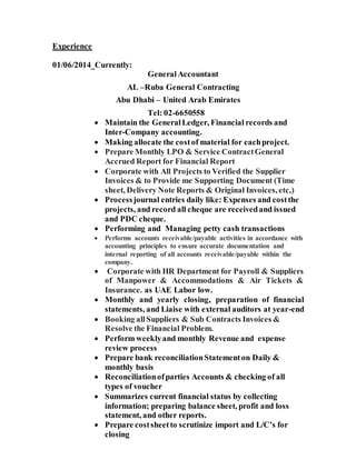 Experience
01/06/2014_Currently:
General Accountant
AL –Ruba General Contracting
Abu Dhabi – United Arab Emirates
Tel: 02-6650558
 Maintain the GeneralLedger, Financial records and
Inter-Company accounting.
 Making allocate the costof material for eachproject.
 Prepare Monthly LPO & Service ContractGeneral
Accrued Report for Financial Report
 Corporate with All Projects to Verified the Supplier
Invoices & to Provide me Supporting Document (Time
sheet, Delivery Note Reports & Original Invoices, etc,)
 Processjournal entries daily like: Expenses and costthe
projects, and record all cheque are receivedand issued
and PDC cheque.
 Performing and Managing petty cash transactions
 Performs accounts receivable/payable activities in accordance with
accounting principles to ensure accurate documentation and
internal reporting of all accounts receivable/payable within the
company.
 Corporate with HR Department for Payroll & Suppliers
of Manpower & Accommodations & Air Tickets &
Insurance. as UAE Labor low.
 Monthly and yearly closing, preparation of financial
statements, and Liaise with external auditors at year-end
 Booking allSuppliers & Sub Contracts Invoices &
Resolve the Financial Problem.
 Perform weeklyand monthly Revenue and expense
review process
 Prepare bank reconciliationStatementon Daily &
monthly basis
 Reconciliationofparties Accounts & checking of all
types of voucher
 Summarizes current financial status by collecting
information; preparing balance sheet, profit and loss
statement, and other reports.
 Prepare costsheetto scrutinize import and L/C’s for
closing
 