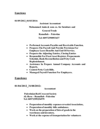 Experience
01/09/2012_01/03/2014:
Assistant Accountant
Mohammed Amin & sons co. for furniture and
GeneralTrade
Ramallah – Palestine
Tel: 00972598953437
 Performed Accounts Payable and Receivable Function.
 Prepares The Payroll And Provide Provisions For
Employee Leave Benefits And End Of Service.
 Prepares the Adjusting Entries, Closing Entries
 Responsible ForFixed AssetRegister, Prepayments
Schedule, Bank Reconciliation and Petty Cash
Replenishment.
 Assistance In Prepare Annual Company Accounts and
Reports.
 Control Petty Cash Bills.
 Managed Payroll Function For Employees.
Experience
01/04/2012_31/08/2012:
Accountant
PalestinianRedCrescentSociety
AL-Bera – Ramallah - Palestine
Tel: 00972599254979
 Preparationof monthly expenses revealed Association..
 Preparationof monthly bills ambulance.
 Work on the preparation of lists of goods in the
warehouse and inventory.
 Work at the expense of transportation for volunteers
 